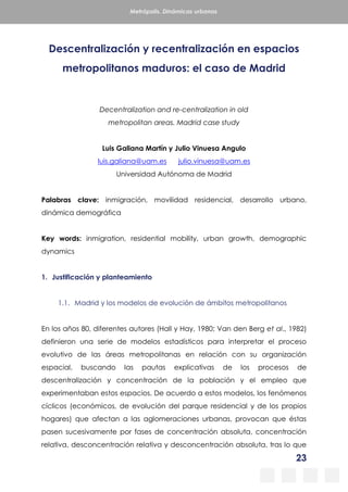 23
Metrópolis. Dinámicas urbanas
Descentralización y recentralización en espacios
metropolitanos maduros: el caso de Madrid
Decentralization and re-centralization in old
metropolitan areas. Madrid case study
Luis Galiana Martín y Julio Vinuesa Angulo
luis.galiana@uam.es julio.vinuesa@uam.es
Universidad Autónoma de Madrid
Palabras clave: inmigración, movilidad residencial, desarrollo urbano,
dinámica demográfica
Key words: inmigration, residential mobility, urban growth, demographic
dynamics
1. Justificación y planteamiento
1.1. Madrid y los modelos de evolución de ámbitos metropolitanos
En los años 80, diferentes autores (Hall y Hay, 1980; Van den Berg et al., 1982)
definieron una serie de modelos estadísticos para interpretar el proceso
evolutivo de las áreas metropolitanas en relación con su organización
espacial, buscando las pautas explicativas de los procesos de
descentralización y concentración de la población y el empleo que
experimentaban estos espacios. De acuerdo a estos modelos, los fenómenos
cíclicos (económicos, de evolución del parque residencial y de los propios
hogares) que afectan a las aglomeraciones urbanas, provocan que éstas
pasen sucesivamente por fases de concentración absoluta, concentración
relativa, desconcentración relativa y desconcentración absoluta, tras lo que
 