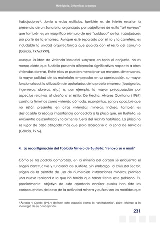 231
Metrópolis. Dinámicas urbanas
trabajadores 5 . Junto a estos edificios, también es de interés resaltar la
presencia de un Sanatorio, organizado por pabellones de estilo “art noveau”
que también es un magnífico ejemplo de ese “cuidado” de los trabajadores
por parte de la empresa. Aunque esté separado por el río y la carretera, es
indudable la unidad arquitectónica que guarda con el resto del conjunto
(García, 1976:1999).
Aunque la idea de vivienda industrial subyace en todo el conjunto, no es
menos cierto que Bustiello presenta diferencias significativas respecto a otras
viviendas obreras. Entre ellas se pueden mencionar sus mayores dimensiones,
la mayor calidad de los materiales empleados en su construcción, su mayor
funcionalidad, la utilización de asalariados de la propia empresa (topógrafos,
ingenieros, obreros, etc.) o, por ejemplo, la mayor preocupación por
aspectos relativos al diseño o el estilo. De hecho, Álvarez Quintana (1967)
constata términos como vivienda cómoda, económica, sana y apacible que
no están presentes en otras viviendas mineras. Incluso, también es
destacable la escasa importancia concedida a la plaza que, en Bustiello, se
encuentra descentrada y totalmente fuera del recinto habitado. La plaza no
es lugar de paso obligado más que para acercarse a la zona de servicios
(García, 1976).
4. La reconfiguración del Poblado Minero de Bustiello: “renovarse o morir”
Cómo se ha podido comprobar, en la minería del carbón se encuentra el
origen constructivo y funcional de Bustiello. Sin embargo, la crisis del sector,
origen de la pérdida de uso de numerosas instalaciones mineras, plantea
una nueva realidad a la que ha tenido que hacer frente este poblado. Es,
precisamente, objetivo de este apartado analizar cuáles han sido las
consecuencias del cese de la actividad minera y cuáles son las medidas que
5 Álvarez y Ojeda (1997) definen este espacio como la “antitaberna”, para referirse a la
ideología de su concepción.
 