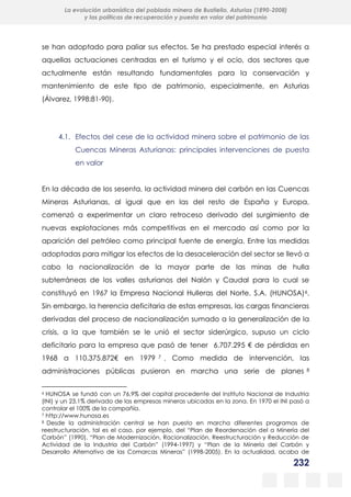 232
La evolución urbanística del poblado minero de Bustiello, Asturias (1890-2008)
y las políticas de recuperación y puesta en valor del patrimonio
se han adoptado para paliar sus efectos. Se ha prestado especial interés a
aquellas actuaciones centradas en el turismo y el ocio, dos sectores que
actualmente están resultando fundamentales para la conservación y
mantenimiento de este tipo de patrimonio, especialmente, en Asturias
(Álvarez, 1998:81-90).
4.1. Efectos del cese de la actividad minera sobre el patrimonio de las
Cuencas Mineras Asturianas: principales intervenciones de puesta
en valor
En la década de los sesenta, la actividad minera del carbón en las Cuencas
Mineras Asturianas, al igual que en las del resto de España y Europa,
comenzó a experimentar un claro retroceso derivado del surgimiento de
nuevas explotaciones más competitivas en el mercado así como por la
aparición del petróleo como principal fuente de energía. Entre las medidas
adoptadas para mitigar los efectos de la desaceleración del sector se llevó a
cabo la nacionalización de la mayor parte de las minas de hulla
subterráneas de los valles asturianos del Nalón y Caudal para lo cual se
constituyó en 1967 la Empresa Nacional Hulleras del Norte, S.A. (HUNOSA)6.
Sin embargo, la herencia deficitaria de estas empresas, las cargas financieras
derivadas del proceso de nacionalización sumado a la generalización de la
crisis, a la que también se le unió el sector siderúrgico, supuso un ciclo
deficitario para la empresa que pasó de tener 6.707.295 € de pérdidas en
1968 a 110.375.872€ en 1979 7 . Como medida de intervención, las
administraciones públicas pusieron en marcha una serie de planes 8
6 HUNOSA se fundó con un 76,9% del capital procedente del Instituto Nacional de Industria
(INI) y un 23,1% derivado de las empresas mineras ubicadas en la zona. En 1970 el INI pasó a
controlar el 100% de la compañía.
7 http://www.hunosa.es
8 Desde la administración central se han puesto en marcha diferentes programas de
reestructuración, tal es el caso, por ejemplo, del “Plan de Reordenación del a Minería del
Carbón” (1990), “Plan de Modernización, Racionalización, Reestructuración y Reducción de
Actividad de la Industria del Carbón” (1994-1997) y “Plan de la Minería del Carbón y
Desarrollo Alternativo de las Comarcas Mineras” (1998-2005). En la actualidad, acaba de
 