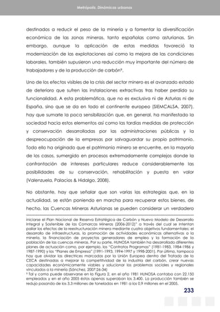 233
Metrópolis. Dinámicas urbanas
destinados a reducir el peso de la minería y a fomentar la diversificación
económica de las zonas mineras, tanto españolas como asturianas. Sin
embargo, aunque la aplicación de estas medidas favoreció la
modernización de las explotaciones así como la mejora de las condiciones
laborales, también supusieron una reducción muy importante del número de
trabajadores y de la producción de carbón9.
Uno de los efectos visibles de la crisis del sector minero es el avanzado estado
de deterioro que sufren las instalaciones extractivas tras haber perdido su
funcionalidad. A esta problemática, que no es exclusiva ni de Asturias ni de
España, sino que se da en todo el continente europeo (SIEMCALSA, 2007),
hay que sumarle la poca sensibilización que, en general, ha manifestado la
sociedad hacia estos elementos así como las tardías medidas de protección
y conservación desarrolladas por las administraciones públicas y la
despreocupación de la empresas por salvaguardar su propio patrimonio.
Todo ello ha originado que el patrimonio minero se encuentre, en la mayoría
de los casos, sumergido en procesos extremadamente complejos donde la
confrontación de intereses particulares reduce considerablemente las
posibilidades de su conservación, rehabilitación y puesta en valor
(Valenzuela, Palacios & Hidalgo, 2008).
No obstante, hay que señalar que son varias las estrategias que, en la
actualidad, se están poniendo en marcha para recuperar estos bienes, de
hecho, las Cuencas Mineras Asturianas se pueden considerar un verdadero
iniciarse el Plan Nacional de Reserva Estratégica de Carbón y Nuevo Modelo de Desarrollo
Integral y Sostenible de las Comarcas Mineras (2006-2012)” a través del cual se intentan
paliar los efectos de la reestructuración minera mediante cuatro objetivos fundamentales: el
desarrollo de infraestructuras, la promoción de actividades económicas alternativas a la
minería, la financiación de proyectos generadores de empleo y la formación de la
población de las cuencas mineras. Por su parte, HUNOSA también ha desarrollado diferentes
planes de actuación como, por ejemplo, los “Contratos Programas” (1981-1983, 1984-1986 y
1987-1990) y los “Planes de Empresa” (1991-1993, 1994-1997 y 1998-2001). Por último, tampoco
hay que olvidar las directrices marcadas por la Unión Europea dentro del Tratado de la
CECA destinadas a mejorar la competitividad de la industria del carbón, crear nuevas
capacidades económicamente viables y solucionar los problemas sociales y regionales
vinculados a la minería (Sánchez, 2007:26-34)
9 Tal y como puede observarse en la Figura 2, en el año 1981 HUNOSA contaba con 22.150
empleados y en el año 2005 éstos apenas superaban los 3.400. La producción también se
redujo pasando de los 3,3 millones de toneladas en 1981 a los 0,9 millones en el 2005.
 