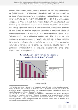 234
La evolución urbanística del poblado minero de Bustiello, Asturias (1890-2008)
y las políticas de recuperación y puesta en valor del patrimonio
laboratorio al respecto debido a la convergencia de iniciativas procedentes
de ámbitos institucionales diferentes. Tal es el caso del “Plan Director del Pozo
de Santa Bárbara de Mieres” o el “Estudio Previo al Plan Director del Enclave
Minero del Valle del Río Turón” (IPHE, 2002:157-164; 89-194) que, integrados
ambos en el “Plan Industrial de Patrimonio Industrial”10, asientan las bases
teóricas para transformar antiguas áreas mineras-industriales en espacios
culturales y expositivos. Frente a estas intervenciones patrimoniales, también
se han puesto en marcha programas destinados a desarrollar desde un
punto de vista turístico el territorio, el “Plan de Dinamización Turística de los
Valles Mineros”11, desarrollado entre los años 2000 y 2002, es el ejemplo más
significativo al respecto. Con una inversión total de 1.730.914 € esta iniciativa
ha supuesto una importante herramienta para dar a conocer los recursos
culturales y naturales de la zona, especialmente, aquellos ligados al
patrimonio minero-industrial y ferroviario desarrollando, entre otras
intervenciones, rutas señalizadas.
Figura 2. Evolución del número de trabajadores y
producción de HUNOSA (1981-2005)
Fuente: HUNOSA
10 El Plan de Patrimonio Industrial es un programa de la Dirección General de Bellas Artes y
Bienes Culturales del Ministerio de Cultura para su desarrollo a través del Instituto del
Patrimonio Histórico Español que tiene como objetivo proteger y conservar un patrimonio
que está sujeto a un deterioro rápido e irreversible.
11 Los Planes de Dinamización Turística son programas de la Secretaría General de Turismo
(Ministerio de Industria, Comercio y Turismo) enfocados a la actuación sobre destinos
emergentes con el objetivo de incentivar su crecimiento. Desde el año 2005, han sido
sustituidos por los Planes de Dinamización del Producto Turístico más focalizados a la
generación de productos específicos.
0
5000
10000
15000
20000
25000
1981 1986 1990 1995 2001 2005
0
0,5
1
1,5
2
2,5
3
3,5
Trabajadores
Millones de Toneladas
 