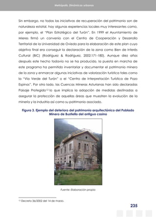 235
Metrópolis. Dinámicas urbanas
Sin embargo, no todas las iniciativas de recuperación del patrimonio son de
naturaleza estatal, hay algunas experiencias locales muy interesantes como,
por ejemplo, el “Plan Estratégico del Turón”. En 1999 el Ayuntamiento de
Mieres firmó un convenio con el Centro de Cooperación y Desarrollo
Territorial de la Universidad de Oviedo para la elaboración de este plan cuyo
objetivo final era conseguir la declaración de la zona como Bien de Interés
Cultural (BIC) (Rodríguez & Rodríguez, 2002:171-180). Aunque diez años
después este hecho todavía no se ha producido, la puesta en marcha de
este programa ha permitido inventariar y documentar el patrimonio minero
de la zona y enmarcar algunas iniciativas de valorización turística tales como
la “Vía Verde del Turón” o el “Centro de Interpretación Turística de Pozo
Espinos”. Por otro lado, las Cuencas Mineras Asturianas han sido declaradas
Paisaje Protegido12 lo que implica la adopción de medidas destinadas a
asegurar la protección de aquellas áreas que muestren la evolución de la
minería y la industria así como su patrimonio asociado.
Figura 3. Ejemplo del deterioro del patrimonio arquitectónico del Poblado
Minero de Bustiello del antiguo casino
Fuente: Elaboración propia
12 Decreto 36/2002 del 14 de marzo.
 