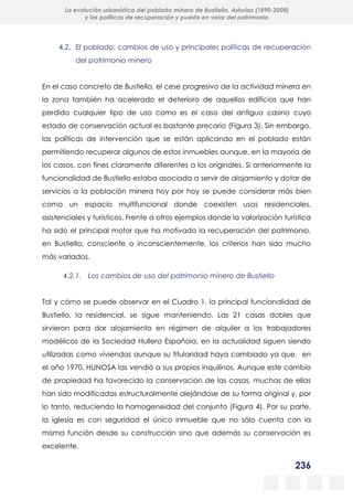 236
La evolución urbanística del poblado minero de Bustiello, Asturias (1890-2008)
y las políticas de recuperación y puesta en valor del patrimonio
4.2. El poblado: cambios de uso y principales políticas de recuperación
del patrimonio minero
En el caso concreto de Bustiello, el cese progresivo de la actividad minera en
la zona también ha acelerado el deterioro de aquellos edificios que han
perdido cualquier tipo de uso como es el caso del antiguo casino cuyo
estado de conservación actual es bastante precario (Figura 3). Sin embargo,
las políticas de intervención que se están aplicando en el poblado están
permitiendo recuperar algunos de estos inmuebles aunque, en la mayoría de
los casos, con fines claramente diferentes a los originales. Si anteriormente la
funcionalidad de Bustiello estaba asociada a servir de alojamiento y dotar de
servicios a la población minera hoy por hoy se puede considerar más bien
como un espacio multifuncional donde coexisten usos residenciales,
asistenciales y turísticos. Frente a otros ejemplos donde la valorización turística
ha sido el principal motor que ha motivado la recuperación del patrimonio,
en Bustiello, consciente o inconscientemente, los criterios han sido mucho
más variados.
4.2.1. Los cambios de uso del patrimonio minero de Bustiello
Tal y cómo se puede observar en el Cuadro 1, la principal funcionalidad de
Bustiello, la residencial, se sigue manteniendo. Las 21 casas dobles que
sirvieron para dar alojamiento en régimen de alquiler a los trabajadores
modélicos de la Sociedad Hullera Española, en la actualidad siguen siendo
utilizadas como viviendas aunque su titularidad haya cambiado ya que, en
el año 1970, HUNOSA las vendió a sus propios inquilinos. Aunque este cambio
de propiedad ha favorecido la conservación de las casas, muchas de ellas
han sido modificadas estructuralmente alejándose de su forma original y, por
lo tanto, reduciendo la homogeneidad del conjunto (Figura 4). Por su parte,
la iglesia es con seguridad el único inmueble que no sólo cuenta con la
misma función desde su construcción sino que además su conservación es
excelente.
 