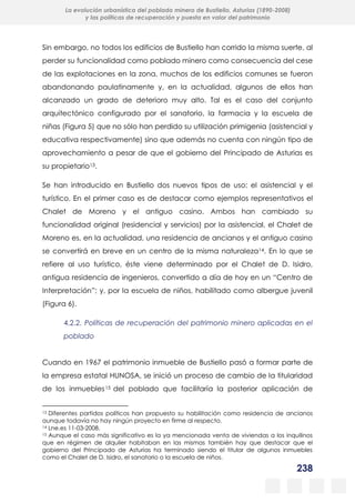 238
La evolución urbanística del poblado minero de Bustiello, Asturias (1890-2008)
y las políticas de recuperación y puesta en valor del patrimonio
Sin embargo, no todos los edificios de Bustiello han corrido la misma suerte, al
perder su funcionalidad como poblado minero como consecuencia del cese
de las explotaciones en la zona, muchos de los edificios comunes se fueron
abandonando paulatinamente y, en la actualidad, algunos de ellos han
alcanzado un grado de deterioro muy alto. Tal es el caso del conjunto
arquitectónico configurado por el sanatorio, la farmacia y la escuela de
niñas (Figura 5) que no sólo han perdido su utilización primigenia (asistencial y
educativa respectivamente) sino que además no cuenta con ningún tipo de
aprovechamiento a pesar de que el gobierno del Principado de Asturias es
su propietario13.
Se han introducido en Bustiello dos nuevos tipos de uso: el asistencial y el
turístico. En el primer caso es de destacar como ejemplos representativos el
Chalet de Moreno y el antiguo casino. Ambos han cambiado su
funcionalidad original (residencial y servicios) por la asistencial, el Chalet de
Moreno es, en la actualidad, una residencia de ancianos y el antiguo casino
se convertirá en breve en un centro de la misma naturaleza14. En lo que se
refiere al uso turístico, éste viene determinado por el Chalet de D. Isidro,
antigua residencia de ingenieros, convertido a día de hoy en un “Centro de
Interpretación”; y, por la escuela de niños, habilitado como albergue juvenil
(Figura 6).
4.2.2. Políticas de recuperación del patrimonio minero aplicadas en el
poblado
Cuando en 1967 el patrimonio inmueble de Bustiello pasó a formar parte de
la empresa estatal HUNOSA, se inició un proceso de cambio de la titularidad
de los inmuebles15 del poblado que facilitaría la posterior aplicación de
13 Diferentes partidos políticos han propuesto su habilitación como residencia de ancianos
aunque todavía no hay ningún proyecto en firme al respecto.
14 Lne.es 11-03-2008.
15 Aunque el caso más significativo es la ya mencionada venta de viviendas a los inquilinos
que en régimen de alquiler habitaban en las mismas también hay que destacar que el
gobierno del Principado de Asturias ha terminado siendo el titular de algunos inmuebles
como el Chalet de D. Isidro, el sanatorio o la escuela de niños.
 