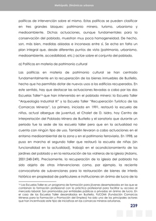 239
Metrópolis. Dinámicas urbanas
políticas de intervención sobre el mismo. Estas políticas se pueden clasificar
en tres grandes bloques: patrimonio minero, turismo, urbanismo y
medioambiente. Dichas actuaciones, aunque fundamentales para la
conservación del poblado, muestran muy poca homogeneidad. De hecho,
son, más bien, medidas aisladas e inconexas entre sí. Se echa en falta un
plan integral que, desde diferentes puntos de vista (patrimonio, urbanismo,
medioambiente, accesibilidad, etc.) actúe sobre el conjunto del poblado.
a) Políticas en materia de patrimonio cultural
Las políticas en materia de patrimonio cultural se han centrado
fundamentalmente en la recuperación de los bienes inmuebles de Bustiello,
hecho que ha permitido dotar de nuevos usos a los edificios recuperados. En
este sentido, hay que destacar las actuaciones llevadas a cabo por las dos
Escuelas Taller16 que han intervenido en el poblado minero: la Escuela Taller
“Arqueología Industrial III” y la Escuela Taller “Recuperación Turística de las
Comarcas Mineras”. La primera, iniciada en 1991, restauró la escuela de
niños, actual albergue de juventud, el Chalet de D. Isidro, hoy Centro de
Interpretación del Poblado Minero de Bustiello y el sanatorio que durante un
periodo fue la sede de las escuela taller pero que en la actualidad no
cuenta con ningún tipo de uso. También llevaron a cabo actuaciones en el
entorno medioambiental de la zona y en el patrimonio ferroviario. En 1998, se
puso en marcha el segundo taller que restauró la escuela de niñas (sin
funcionalidad en la actualidad), trabajó en el acondicionamiento de los
jardines del poblado y en la restauración de las vidrieras de la iglesia (Adams,
2001:248-249). Precisamente, la recuperación de la iglesia del poblado ha
sido objeto de otras intervenciones como, por ejemplo, la reciente
convocatoria de subvenciones para la restauración de bienes de interés
histórico en propiedad de particulares e instituciones sin ánimo de lucro de la
16 Las Escuelas Taller es un programa de formación para jóvenes desempleados en las que se
combinan la formación profesional con la práctica profesional para facilitar su acceso al
mercado laboral. Son promovidas por entidades públicas o privadas sin ánimo de lucro. En
el caso de las Escuelas Taller desarrolladas en Bustiello, FUCOMI (Fundación Comarcas
Mineras para la Formación y Promoción del Empleo) ha sido uno de los principales actores
que han incentivado este tipo de iniciativas en las comarcas mineras asturianas.
 