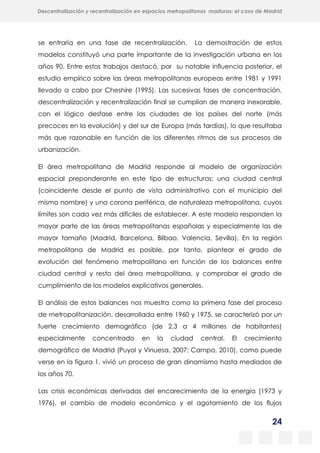24
Descentralización y recentralización en espacios metropolitanos maduros: el caso de Madrid
se entraría en una fase de recentralización. La demostración de estos
modelos constituyó una parte importante de la investigación urbana en los
años 90. Entre estos trabajos destacó, por su notable influencia posterior, el
estudio empírico sobre las áreas metropolitanas europeas entre 1981 y 1991
llevado a cabo por Cheshire (1995). Las sucesivas fases de concentración,
descentralización y recentralización final se cumplían de manera inexorable,
con el lógico desfase entre las ciudades de los países del norte (más
precoces en la evolución) y del sur de Europa (más tardías), lo que resultaba
más que razonable en función de los diferentes ritmos de sus procesos de
urbanización.
El área metropolitana de Madrid responde al modelo de organización
espacial preponderante en este tipo de estructuras: una ciudad central
(coincidente desde el punto de vista administrativo con el municipio del
mismo nombre) y una corona periférica, de naturaleza metropolitana, cuyos
límites son cada vez más difíciles de establecer. A este modelo responden la
mayor parte de las áreas metropolitanas españolas y especialmente las de
mayor tamaño (Madrid, Barcelona, Bilbao, Valencia, Sevilla). En la región
metropolitana de Madrid es posible, por tanto, plantear el grado de
evolución del fenómeno metropolitano en función de los balances entre
ciudad central y resto del área metropolitana, y comprobar el grado de
cumplimiento de los modelos explicativos generales.
El análisis de estos balances nos muestra como la primera fase del proceso
de metropolitanización, desarrollada entre 1960 y 1975, se caracterizó por un
fuerte crecimiento demográfico (de 2,3 a 4 millones de habitantes)
especialmente concentrado en la ciudad central. El crecimiento
demográfico de Madrid (Puyol y Vinuesa, 2007; Campo, 2010), como puede
verse en la figura 1, vivió un proceso de gran dinamismo hasta mediados de
los años 70.
Las crisis económicas derivadas del encarecimiento de la energía (1973 y
1976), el cambio de modelo económico y el agotamiento de los flujos
 