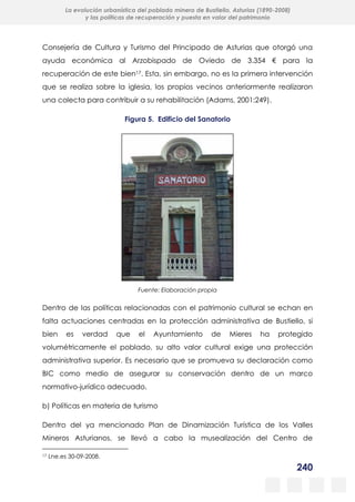 240
La evolución urbanística del poblado minero de Bustiello, Asturias (1890-2008)
y las políticas de recuperación y puesta en valor del patrimonio
Consejería de Cultura y Turismo del Principado de Asturias que otorgó una
ayuda económica al Arzobispado de Oviedo de 3.354 € para la
recuperación de este bien17. Esta, sin embargo, no es la primera intervención
que se realiza sobre la iglesia, los propios vecinos anteriormente realizaron
una colecta para contribuir a su rehabilitación (Adams, 2001:249).
Figura 5. Edificio del Sanatorio
Fuente: Elaboración propia
Dentro de las políticas relacionadas con el patrimonio cultural se echan en
falta actuaciones centradas en la protección administrativa de Bustiello, si
bien es verdad que el Ayuntamiento de Mieres ha protegido
volumétricamente el poblado, su alto valor cultural exige una protección
administrativa superior. Es necesario que se promueva su declaración como
BIC como medio de asegurar su conservación dentro de un marco
normativo-jurídico adecuado.
b) Políticas en materia de turismo
Dentro del ya mencionado Plan de Dinamización Turística de los Valles
Mineros Asturianos, se llevó a cabo la musealización del Centro de
17 Lne.es 30-09-2008.
 