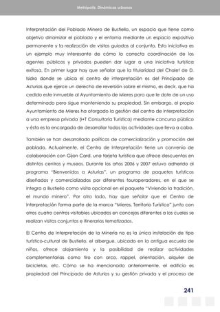 241
Metrópolis. Dinámicas urbanas
Interpretación del Poblado Minero de Bustiello, un espacio que tiene como
objetivo dinamizar el poblado y el entorno mediante un espacio expositivo
permanente y la realización de visitas guiadas al conjunto. Esta iniciativa es
un ejemplo muy interesante de cómo la correcta coordinación de los
agentes públicos y privados pueden dar lugar a una iniciativa turística
exitosa. En primer lugar hay que señalar que la titularidad del Chalet de D.
Isidro donde se ubica el centro de interpretación es del Principado de
Asturias que ejerce un derecho de reversión sobre el mismo, es decir, que ha
cedido este inmueble al Ayuntamiento de Mieres para que le dote de un uso
determinado pero sigue manteniendo su propiedad. Sin embargo, el propio
Ayuntamiento de Mieres ha otorgado la gestión del centro de interpretación
a una empresa privada (I+T Consultoría Turística) mediante concurso público
y ésta es la encargada de desarrollar todas las actividades que lleva a cabo.
También se han desarrollado políticas de comercialización y promoción del
poblado. Actualmente, el Centro de Interpretación tiene un convenio de
colaboración con Gijon Card, una tarjeta turística que ofrece descuentos en
distintos centros y museos. Durante los años 2006 y 2007 estuvo adherido al
programa “Bienvenidos a Asturias”, un programa de paquetes turísticos
diseñados y comercializados por diferentes touroperadores, en el que se
integra a Bustiello como visita opcional en el paquete “Viviendo la tradición,
el mundo minero”. Por otro lado, hay que señalar que el Centro de
Interpretación forma parte de la marca “Mieres, Territorio Turístico” junto con
otros cuatro centros visitables ubicados en concejos diferentes a los cuales se
realizan visitas conjuntas e itinerarios tematizados.
El Centro de Interpretación de la Minería no es la única instalación de tipo
turístico-cultural de Bustiello, el albergue, ubicado en la antigua escuela de
niños, ofrece alojamiento y la posibilidad de realizar actividades
complementarias como tiro con arco, rappel, orientación, alquiler de
bicicletas, etc. Cómo se ha mencionado anteriormente, el edificio es
propiedad del Principado de Asturias y su gestión privada y el proceso de
 