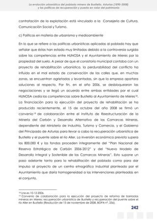 242
La evolución urbanística del poblado minero de Bustiello, Asturias (1890-2008)
y las políticas de recuperación y puesta en valor del patrimonio
contratación de la explotación está vinculado a la Consejería de Cultura,
Comunicación Social y Turismo.
c) Políticas en materia de urbanismo y medioambiente
En lo que se refiere a las políticas urbanísticas aplicadas al poblado hay que
señalar que éstas han estado muy limitadas debido a la controversia surgida
sobre las competencias entre HUNOSA y el Ayuntamiento de Mieres por la
propiedad del suelo. A pesar de que el consistorio municipal contaba con un
proyecto de rehabilitación urbanística, la perdurabilidad del conflicto ha
influido en el mal estado de conservación de las calles que, en muchas
zonas, se encuentran agrietadas y levantadas, sin que la empresa aportara
soluciones al respecto. Por fin, en el año 2006, se desbloquearon las
negociaciones y se llegó un acuerdo entre ambas entidades por el cual
HUNOSA cedía las competencias sobre Bustiello al Ayuntamiento de Mieres18.
La financiación para la ejecución del proyecto de rehabilitación se ha
producido recientemente, el 15 de octubre del año 2008 se firmó un
convenio 19 de colaboración entre el Instituto de Reestructuración de la
Minería del Carbón y Desarrollo Alternativo de las Comarcas Mineras,
dependiente del Ministerio de Industria, Turismo y Comercio, y el Gobierno
del Principado de Asturias para llevar a cabo la recuperación urbanística de
Bustiello y el puente sobre el río Aller. La inversión económica prevista supera
los 800.000 € y los fondos proceden íntegramente del “Plan Nacional de
Reserva Estratégica de Carbón 2006-2012” y del “Nuevo Modelo de
Desarrollo Integral y Sostenible de las Comarcas Mineras”. Esto supone un
paso adelante tanto para la rehabilitación del poblado como para dar
impulso al proyecto de un centro etnográfico industrial planteado por el
Ayuntamiento que daría homogeneidad a las intervenciones planteadas en
el conjunto.
18 Lne.es 10-12-2006.
19 Convenio de colaboración para la ejecución del proyecto de reforma de barriadas
mineras en Mieres: recuperación urbanística de Bustiello y recuperación del puente sobre el
río Aller en Bustiello (Resolución de 15 de noviembre de 2008, BOPA nº, 256).
 