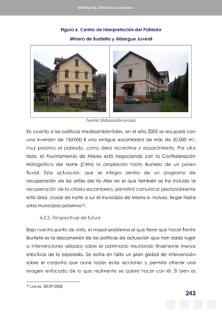 243
Metrópolis. Dinámicas urbanas
Figura 6. Centro de Interpretación del Poblado
Minero de Bustiello y Albergue Juvenil
Fuente: Elaboración propia
En cuanto a las políticas medioambientales, en el año 2005 se recuperó con
una inversión de 750.000 € una antigua escombrera de más de 20.000 m2,
muy próxima al poblado, como área recreativa y esparcimiento. Por otro
lado, el Ayuntamiento de Mieres está negociando con la Confederación
Hidrográfica del Norte (CHN) la ampliación hasta Bustiello de un paseo
fluvial. Esta actuación, que se integra dentro de un programa de
recuperación de las orillas del río Aller en el que también se ha incluido la
recuperación de la citada escombrera, permitirá comunicar peatonalmente
esta área, cruzar de norte a sur el municipio de Mieres e, incluso, llegar hasta
otros municipios próximos20.
4.2.3. Perspectivas de futuro
Bajo nuestro punto de vista, el mayor problema al que tiene que hacer frente
Bustiello es la desconexión de las políticas de actuación que han dado lugar
a intervenciones aisladas sobre el patrimonio resultando finalmente menos
efectivas de lo esperado. Se echa en falta un plan global de intervención
sobre el conjunto que aúne todas estas acciones y permita ofrecer una
imagen enfocada de lo que realmente se quiere hacer con él. Si bien es
20 Lne.es 28-09-2008
 