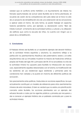 244
La evolución urbanística del poblado minero de Bustiello, Asturias (1890-2008)
y las políticas de recuperación y puesta en valor del patrimonio
verdad que el conflicto entre HUNOSA y el Ayuntamiento de Mieres ha
frenado oportunidades de actuar sobre Bustiello de la forma planteada, el
acuerdo de cesión de las competencias del suelo debe ser el inicio no sólo
de un proyecto de rehabilitación sino de una ordenación de las actuaciones
a aplicar sobre el mismo. De esta forma, se podrá trabajar en aspectos
todavía pendientes como, por ejemplo, su declaración como “Bien de
Interés Cultural”, el fomento de la actividad turística y cultural y, la utilización
de edificios que como la escuela de niñas, no cuenta con ningún uso a
pesar de su rehabilitación.
5. Conclusiones
El Poblado Minero de Bustiello es un excelente ejemplo del devenir histórico
de la actividad minera española y asturiana. Su urbanismo refleja a la
perfección los planteamientos filosóficos del paternalismo obrero y el estilo
arquitectónico de sus inmuebles muestran la mezcla de tradiciones artísticas
propias de finales del siglo XIX y principios del XX. En la actualidad, la crisis de
la actividad minera ha supuesto para Bustiello la introducción de nuevos
usos, especialmente aquellos relacionados con el turismo, la modificación de
los existentes (el uso residencial sigue existiendo y primando pero las
condiciones han variado) y la puesta en marcha de diferentes políticas de
actuación.
Son precisamente estas políticas, traducidas en acciones específicas, las que
actualmente constituyen un modelo de referencia para otros asentamientos
mineros de esta naturaleza. Si bien es verdad que no existe una planificación
concreta sobre Bustiello, las acciones planteadas son un ejemplo del
esfuerzo llevado a cabo por los agentes públicos y privados por recuperar y
dar a conocer un ejemplo histórico de un poblado construido por y para la
actividad minera.
 