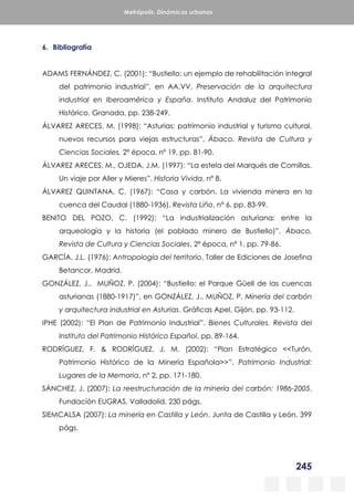 245
Metrópolis. Dinámicas urbanas
6. Bibliografía
ADAMS FERNÁNDEZ, C. (2001): “Bustiello: un ejemplo de rehabilitación integral
del patrimonio industrial”, en AA.VV. Preservación de la arquitectura
industrial en Iberoamérica y España. Instituto Andaluz del Patrimonio
Histórico, Granada, pp. 238-249.
ÁLVAREZ ARECES, M. (1998): “Asturias: patrimonio industrial y turismo cultural,
nuevos recursos para viejas estructuras”, Ábaco. Revista de Cultura y
Ciencias Sociales, 2ª época, nº 19, pp. 81-90.
ÁLVAREZ ARECES, M., OJEDA, J.M. (1997): “La estela del Marqués de Comillas.
Un viaje por Aller y Mieres”. Historia Vivida, nº 8.
ÁLVAREZ QUINTANA, C. (1967): “Casa y carbón. La vivienda minera en la
cuenca del Caudal (1880-1936), Revista Liño, nº 6, pp. 83-99.
BENITO DEL POZO, C. (1992): “La industrialización asturiana: entre la
arqueología y la historia (el poblado minero de Bustiello)”, Ábaco.
Revista de Cultura y Ciencias Sociales, 2ª época, nº 1, pp. 79-86.
GARCÍA, J.L. (1976): Antropología del territorio, Taller de Ediciones de Josefina
Betancor, Madrid.
GONZÁLEZ, J., MUÑOZ, P. (2004): “Bustiello: el Parque Güell de las cuencas
asturianas (1880-1917)”, en GONZÁLEZ, J., MUÑOZ, P. Minería del carbón
y arquitectura industrial en Asturias. Gráficas Apel, Gijón, pp. 93-112.
IPHE (2002): “El Plan de Patrimonio Industrial”. Bienes Culturales. Revista del
Instituto del Patrimonio Histórico Español, pp. 89-164.
RODRÍGUEZ, F. & RODRÍGUEZ, J. M. (2002): “Plan Estratégico <<Turón,
Patrimonio Histórico de la Minería Española>>”. Patrimonio Industrial:
Lugares de la Memoria, nº 2, pp. 171-180.
SÁNCHEZ, J. (2007): La reestructuración de la minería del carbón: 1986-2005.
Fundación EUGRAS, Valladolid, 230 págs.
SIEMCALSA (2007): La minería en Castilla y León. Junta de Castilla y León, 399
págs.
 