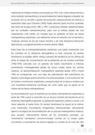 26
Descentralización y recentralización en espacios metropolitanos maduros: el caso de Madrid
habitantes el máximo histórico alcanzado en 1975. Con cierto retraso frente a
otros ámbitos metropolitanos, la recentralización habría llegado a Madrid, de
acuerdo con su tamaño y grado de evolución, reproduciendo las mismas o
parecidas fases que Cheshire (1995) había descrito para muchas ciudades
del norte de Europa entre 1981 y 1991, a procesos similares experimentados
por las ciudades norteamericanas, pero con el retraso propio de una
urbanización más tardía. Un modelo que se extiende al resto de áreas
metropolitanas españolas, con diferentes ritmos en relación con el tamaño y
madurez: primero en las de mayor tamaño y de más temprana formación
(Barcelona), y progresivamente en el resto (Nel.lo, 2004).
Estas fases de la metropolitanización presentan una fuerte correlación con
los cambios en la dinámica demográfica a nivel nacional. En ambos
fenómenos es posible definir nítidos cambios de tendencia en los últimos 60
años: la etapa de concentración de la población en los núcleos centrales
(1950-1975) coincide con un periodo de fuerte crecimiento e intensos
movimientos intrarregionales desde las zonas rurales hacia los centros
urbanos. La descentralización metropolitana operada desde 1975 y hasta
1996 se corresponde con una fase de ralentización del crecimiento en
España, hasta llegar prácticamente a la estacionaridad, y una sustitución de
los fuertes movimientos migratorios campo/ciudad de la época anterior por
una movilidad residencial centrífuga de corto radio que se opera en el
interior de las áreas metropolitanas.
La recentralización que se advierte en las áreas metropolitanas españolas a
partir de 1996 vuelve a coincidir con un brusco cambio de tendencia en la
dinámica demográfica general. La población española vuelve a crecer, y lo
hace además a fuerte ritmo. En ambos fenómenos la causa es la misma:
unos imprevistos movimientos inmigratorios internacionales, obviamente
ajenos a la lógica de recentralización de un proceso metropolitano maduro,
que ocupan intensamente barrios de los municipios centrales. Los
movimientos centrípetos corona-municipio central, en su mayor parte
vinculados a movimientos de retorno ligados al cambio en el ciclo de vida
 