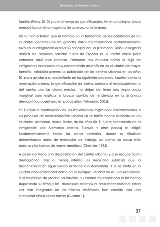 27
Metrópolis. Dinámicas urbanas
familiar (Feria, 2010) y a fenómenos de gentrificación, tienen una importancia
anecdótica ante la magnitud de la avalancha foránea.
De la misma forma que el cambio en la tendencia de despoblación de las
ciudades centrales de las grandes áreas metropolitanas norteamericanas
tuvo en la inmigración exterior su principal causa (Fishmann, 2005), la llegada
masiva de personas nacidas fuera de España es el factor clave para
entender aquí este proceso. Fishmann nos muestra como el flujo de
inmigrantes extranjeros, muy concentrado además en las ciudades de mayor
tamaño, estabilizó primero la población de los centros urbanos en los años
80, para ayudar a su crecimiento en los siguientes decenios. Asuntos como la
renovación urbana, la gentrificación de ciertos barrios o el redescubrimiento
del centro por las clases medias, no dejan de tener una importancia
marginal para explicar el brusco cambio de tendencia en la dinámica
demográfica observado en pocos años (Fishmann, 2005).
En Europa la contribución de los movimientos migratorios internacionales a
los procesos de recentralización urbana ya se había hecho evidente en las
ciudades alemanas desde finales de los años 80. El fuerte incremento de la
inmigración (de Alemania oriental, Turquía y otros países) se dirigió
fundamentalmente hacia las zonas centrales, donde se situaban
determinadas redes de mercados de trabajo, así como las casas más
baratas y los barrios de mayor densidad (Cheshire, 1995).
A pesar del freno a la despoblación del centro urbano, y a su recuperación
demográfica más o menos intensa, es necesario subrayar que la
descentralización sigue siendo la tendencia dominante. Y lo es tanto en la
ciudad norteamericana como en la europea. Madrid no es una excepción.
Si el municipio de Madrid ha crecido, su corona metropolitana lo ha hecho
duplicando su ritmo y los municipios externos al área metropolitana, cada
vez más integrados en las mismas dinámicas, han crecido con una
intensidad cinco veces mayor (Cuadro 1).
 
