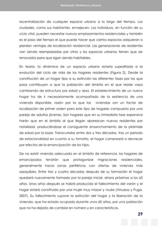 29
Metrópolis. Dinámicas urbanas
recentralización de cualquier espacio urbano a lo largo del tiempo. Las
ciudades, como sus habitantes, envejecen. Los individuos, en función de su
ciclo vital, pueden necesitar nuevos emplazamientos residenciales y también
es el paso del tiempo el que puede hacer que ciertos espacios adquieran o
pierdan ventajas de localización residencial. Las generaciones de residentes
van siendo reemplazadas por otras y los espacios urbanos tienen que ser
renovados para que sigan siendo habitables.
En teoría, la dinámica de un espacio urbano estaría supeditada a la
evolución del ciclo de vida de los hogares residentes (Figura 2). Desde la
constitución de un hogar tipo a su extinción las diferentes fases por las que
pasa contribuyen a que la población del ámbito en el que reside vaya
cambiando de estructura por edad y sexo. El establecimiento de un nuevo
hogar ha de ir necesariamente acompañado de la existencia de una
vivienda disponible, razón por la que las viviendas son un factor de
localización de primer orden para este tipo de hogares compuesto por una
pareja de adultos jóvenes. Son hogares que en su inmediata fase expansiva
harán que en el ámbito al que llegan aparezcan nuevos residentes por
natalidad, produciéndose el consiguiente ensanchamiento de la pirámide
de edad por la base. Transcurridas entre dos y tres décadas, tras un periodo
de estacionalidad en cuanto a su tamaño, el hogar comenzará a decrecer
por efectos de la emancipación de los hijos.
De no existir vivienda adecuada en el ámbito de referencia, los hogares de
emancipados tendrán que protagonizar migraciones residenciales,
generalmente hacia zonas periféricas con ofertas de vivienda más
asequibles. Entre tres y cuatro décadas después de su formación el hogar
quedará nuevamente formado por la pareja inicial, ahora próximos a los 65
años. Unos años después se habrá producido el fallecimiento del varón y el
hogar estará constituido por una mujer muy mayor y viuda (Vinuesa y Puga,
2007). Su fallecimiento supone la extinción del hogar y la liberación de la
vivienda, que ha estado ocupada durante unos 60 años, por una población
que no ha dejado de cambiar en número y en características.
 