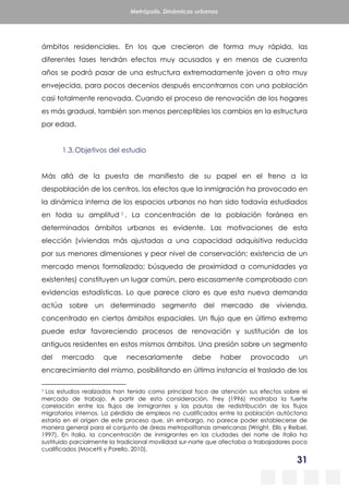 31
Metrópolis. Dinámicas urbanas
ámbitos residenciales. En los que crecieron de forma muy rápida, las
diferentes fases tendrán efectos muy acusados y en menos de cuarenta
años se podrá pasar de una estructura extremadamente joven a otro muy
envejecida, para pocos decenios después encontrarnos con una población
casi totalmente renovada. Cuando el proceso de renovación de los hogares
es más gradual, también son menos perceptibles los cambios en la estructura
por edad.
1.3.Objetivos del estudio
Más allá de la puesta de manifiesto de su papel en el freno a la
despoblación de los centros, los efectos que la inmigración ha provocado en
la dinámica interna de los espacios urbanos no han sido todavía estudiados
en toda su amplitud 1 . La concentración de la población foránea en
determinados ámbitos urbanos es evidente. Las motivaciones de esta
elección (viviendas más ajustadas a una capacidad adquisitiva reducida
por sus menores dimensiones y peor nivel de conservación; existencia de un
mercado menos formalizado; búsqueda de proximidad a comunidades ya
existentes) constituyen un lugar común, pero escasamente comprobado con
evidencias estadísticas. Lo que parece claro es que esta nueva demanda
actúa sobre un determinado segmento del mercado de vivienda,
concentrado en ciertos ámbitos espaciales. Un flujo que en último extremo
puede estar favoreciendo procesos de renovación y sustitución de los
antiguos residentes en estos mismos ámbitos. Una presión sobre un segmento
del mercado que necesariamente debe haber provocado un
encarecimiento del mismo, posibilitando en última instancia el traslado de los
1 Los estudios realizados han tenido como principal foco de atención sus efectos sobre el
mercado de trabajo. A partir de esta consideración, Frey (1996) mostraba la fuerte
correlación entre los flujos de inmigrantes y las pautas de redistribución de los flujos
migratorios internos. La pérdida de empleos no cualificados entre la población autóctona
estaría en el origen de este proceso que, sin embargo, no parece poder establecerse de
manera general para el conjunto de áreas metropolitanas americanas (Wright, Ellis y Reibel,
1997). En Italia, la concentración de inmigrantes en las ciudades del norte de Italia ha
sustituido parcialmente la tradicional movilidad sur-norte que afectaba a trabajadores poco
cualificados (Mocetti y Porello, 2010).
 