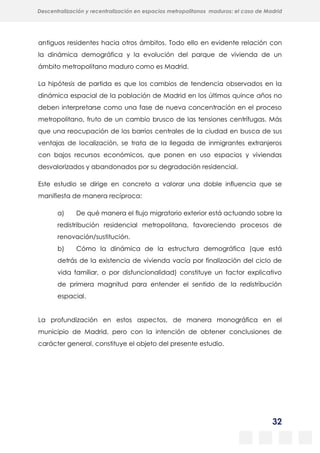 32
Descentralización y recentralización en espacios metropolitanos maduros: el caso de Madrid
antiguos residentes hacia otros ámbitos. Todo ello en evidente relación con
la dinámica demográfica y la evolución del parque de vivienda de un
ámbito metropolitano maduro como es Madrid.
La hipótesis de partida es que los cambios de tendencia observados en la
dinámica espacial de la población de Madrid en los últimos quince años no
deben interpretarse como una fase de nueva concentración en el proceso
metropolitano, fruto de un cambio brusco de las tensiones centrífugas. Más
que una reocupación de los barrios centrales de la ciudad en busca de sus
ventajas de localización, se trata de la llegada de inmigrantes extranjeros
con bajos recursos económicos, que ponen en uso espacios y viviendas
desvalorizados y abandonados por su degradación residencial.
Este estudio se dirige en concreto a valorar una doble influencia que se
manifiesta de manera recíproca:
a) De qué manera el flujo migratorio exterior está actuando sobre la
redistribución residencial metropolitana, favoreciendo procesos de
renovación/sustitución.
b) Cómo la dinámica de la estructura demográfica (que está
detrás de la existencia de vivienda vacía por finalización del ciclo de
vida familiar, o por disfuncionalidad) constituye un factor explicativo
de primera magnitud para entender el sentido de la redistribución
espacial.
La profundización en estos aspectos, de manera monográfica en el
municipio de Madrid, pero con la intención de obtener conclusiones de
carácter general, constituye el objeto del presente estudio.
 