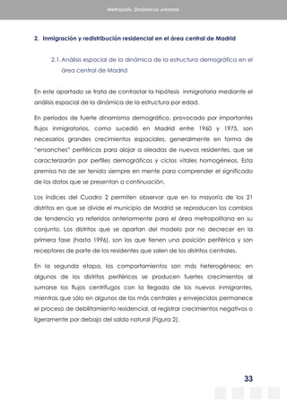 33
Metrópolis. Dinámicas urbanas
2. Inmigración y redistribución residencial en el área central de Madrid
2.1.Análisis espacial de la dinámica de la estructura demográfica en el
área central de Madrid
En este apartado se trata de contrastar la hipótesis inmigratoria mediante el
análisis espacial de la dinámica de la estructura por edad.
En periodos de fuerte dinamismo demográfico, provocado por importantes
flujos inmigratorios, como sucedió en Madrid entre 1960 y 1975, son
necesarios grandes crecimientos espaciales, generalmente en forma de
“ensanches” periféricos para alojar a oleadas de nuevos residentes, que se
caracterizarán por perfiles demográficos y ciclos vitales homogéneos. Esta
premisa ha de ser tenida siempre en mente para comprender el significado
de los datos que se presentan a continuación.
Los índices del Cuadro 2 permiten observar que en la mayoría de los 21
distritos en que se divide el municipio de Madrid se reproducen los cambios
de tendencia ya referidos anteriormente para el área metropolitana en su
conjunto. Los distritos que se apartan del modelo por no decrecer en la
primera fase (hasta 1996), son los que tienen una posición periférica y son
receptores de parte de los residentes que salen de los distritos centrales.
En la segunda etapa, los comportamientos son más heterogéneos; en
algunos de los distritos periféricos se producen fuertes crecimientos al
sumarse los flujos centrífugos con la llegada de los nuevos inmigrantes,
mientras que sólo en algunos de los más centrales y envejecidos permanece
el proceso de debilitamiento residencial, al registrar crecimientos negativos o
ligeramente por debajo del saldo natural (Figura 2).
 
