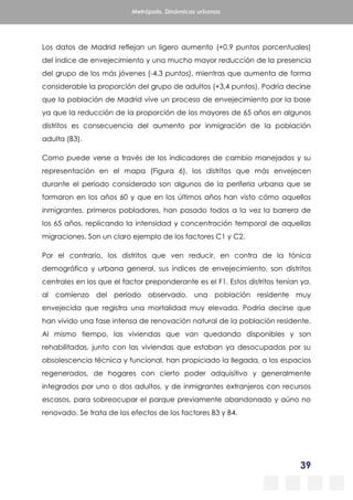 39
Metrópolis. Dinámicas urbanas
Los datos de Madrid reflejan un ligero aumento (+0,9 puntos porcentuales)
del índice de envejecimiento y una mucho mayor reducción de la presencia
del grupo de los más jóvenes (-4,3 puntos), mientras que aumenta de forma
considerable la proporción del grupo de adultos (+3,4 puntos). Podría decirse
que la población de Madrid vive un proceso de envejecimiento por la base
ya que la reducción de la proporción de los mayores de 65 años en algunos
distritos es consecuencia del aumento por inmigración de la población
adulta (B3).
Como puede verse a través de los indicadores de cambio manejados y su
representación en el mapa (Figura 6), los distritos que más envejecen
durante el periodo considerado son algunos de la periferia urbana que se
formaron en los años 60 y que en los últimos años han visto cómo aquellos
inmigrantes, primeros pobladores, han pasado todos a la vez la barrera de
los 65 años, replicando la intensidad y concentración temporal de aquellas
migraciones. Son un claro ejemplo de los factores C1 y C2.
Por el contrario, los distritos que ven reducir, en contra de la tónica
demográfica y urbana general, sus índices de envejecimiento, son distritos
centrales en los que el factor preponderante es el F1. Estos distritos tenían ya,
al comienzo del periodo observado, una población residente muy
envejecida que registra una mortalidad muy elevada. Podría decirse que
han vivido una fase intensa de renovación natural de la población residente.
Al mismo tiempo, las viviendas que van quedando disponibles y son
rehabilitadas, junto con las viviendas que estaban ya desocupadas por su
obsolescencia técnica y funcional, han propiciado la llegada, a los espacios
regenerados, de hogares con cierto poder adquisitivo y generalmente
integrados por uno o dos adultos, y de inmigrantes extranjeros con recursos
escasos, para sobreocupar el parque previamente abandonado y aúno no
renovado. Se trata de los efectos de los factores B3 y B4.
 