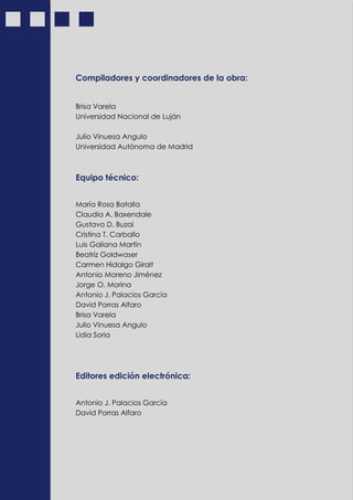 4
Compiladores y coordinadores de la obra:
Brisa Varela
Universidad Nacional de Luján
Julio Vinuesa Angulo
Universidad Autónoma de Madrid
Equipo técnico:
María Rosa Batalla
Claudia A. Baxendale
Gustavo D. Buzai
Cristina T. Carballo
Luis Galiana Martín
Beatriz Goldwaser
Carmen Hidalgo Giralt
Antonio Moreno Jiménez
Jorge O. Morina
Antonio J. Palacios García
David Porras Alfaro
Brisa Varela
Julio Vinuesa Angulo
Lidia Soria
Editores edición electrónica:
Antonio J. Palacios García
David Porras Alfaro
 