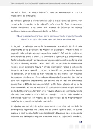 42
Descentralización y recentralización en espacios metropolitanos maduros: el caso de Madrid
de estos flujos de descentralización quedan enmascarados por las
migraciones de extranjeros.
Es también general el envejecimiento por la base: todos los distritos ven
reducirse la proporción de la población más joven (D). Es el proceso con
menor variabilidad y los casos más intensos se producen en distritos
periféricos excepto en el caso del distrito de Retiro.
2.2.La llegada de extranjeros como componente del crecimiento en la
población en los barrios de Madrid. La falsa recentralización
La llegada de extranjeros es un fenómeno nuevo y es el principal factor de
crecimiento de la población de Madrid en el periodo 1998-2010. Para el
conjunto del municipio, el crecimiento total es de 391.543 y el de nacidos en
el extranjero se eleva a 545.663, lo que viene a significar que el resto de los
factores (saldo natural y emigración arrojan un valor negativo en torno a los
150.000 habitantes). El mapa de la distribución espacial del incremento de
nacidos en el extranjero (Figura 7) ofrece información valiosa a la hora de
tratar de explicar el hipotético proceso de reversión de descentralización de
la población. En el mapa se han reflejado los diez barrios con mayores
incrementos absolutos en número de nacidos en el extranjero. Los diez barrios
que han registrado crecimientos por encima de los diez mil extranjeros
concentran el 25% del incremento total y están todos situados al sur de la
línea que une la A2 y la A5. Hay otros 33 barrios con incrementos por encima
de los 5.000 extranjeros, también en su mayoría situados en la mitad sur de la
ciudad y que, sumados a los anteriores, albergan a dos de cada tres de los
extranjeros residentes en Madrid. Es la pervivencia de la fragmentación
norte/sur de la estructura territorial madrileña.
La distribución espacial de estos incrementos, causantes del crecimiento
demográfico registrado en Madrid en los últimos quince años, se puede
explicar a partir de dos factores de localización. El primero es el precio de la
vivienda. Los extranjeros llegados a Madrid, dada su capacidad de renta,
 