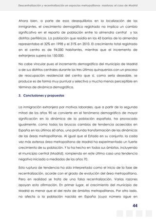 44
Descentralización y recentralización en espacios metropolitanos maduros: el caso de Madrid
Ahora bien, a parte de esos desequilibrios en la localización de los
inmigrantes, el crecimiento demográfico registrado no implica un cambio
significativo en el reparto de población entre la almendra central y los
distritos periféricos. La población que residía en los 43 barrios de la almendra
representaba el 32% en 1998 y el 31% en 2010. El crecimiento total registrado
en el centro es de 94.000 habitantes, mientras que el incremento de
extranjeros supera los 150.000.
No cabe vincular pues el incremento demográfico del municipio de Madrid
o de sus distritos centrales durante los tres últimos quinquenios con un proceso
de reocupación residencial del centro que si, como sería deseable, se
produce es de forma muy puntual y selectiva y mucho menos perceptible en
términos de dinámica demográfica.
3. Conclusiones y propuestas
La inmigración extranjera por motivos laborales, que a partir de la segunda
mitad de los años 90 se convierte en el fenómeno demográfico de mayor
significación en la dinámica de la población española, ha provocado
igualmente, como todos los bruscos cambios de tendencia acaecidos en
España en los últimos 60 años, una profunda transformación de las dinámicas
de las áreas metropolitanas. Al igual que el Estado en su conjunto, la cada
vez más extensa área metropolitana de Madrid ha experimentado un fuerte
crecimiento de su población. Y lo ha hecho en todos sus ámbitos, incluyendo
el municipio central (Madrid), rompiendo en este último caso una tendencia
negativa iniciada a mediados de los años 70.
Esta ruptura de tendencia ha sido interpretada como el inicio de la fase de
recentralización, acorde con el grado de evolución del área metropolitana.
Pero en realidad se trata de una falsa recentralización. Varias razones
apoyan esta afirmación. En primer lugar, el crecimiento del municipio de
Madrid es menor que el del resto de ámbitos metropolitanos. Por otro lado,
no afecta a la población nacida en España (cuyo número sigue en
 