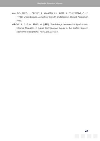 47
Metrópolis. Dinámicas urbanas
VAN DEN BERG, L., DREWET, R., KLAASEN, L.H., ROSSI, A., VIJVERBERG, C.H.T.
(1982): Urban Europe. A Study of Growth and Decline, Oxford, Pergamon
Press.
WRIGHT, R., ELLIS, M., REIBEL, M. (1997): “The linkage between Inmigration and
Internal Migration in Large Metropolitan Areas in the United States”,
Economic Geography, vol.73, pp. 234-254.
 