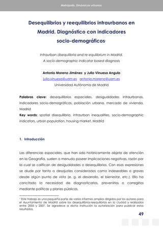 49
Metrópolis. Dinámicas urbanas
Desequilibrios y reequilibrios intraurbanos en
Madrid. Diagnóstico con indicadores
socio-demográficos1
Intraurban disequilibria and re-equilibrium in Madrid.
A socio-demographic indicator based diagnosis
Antonio Moreno Jiménez y Julio Vinuesa Angulo
julio.vinuesa@uam.es antonio.moreno@uam.es
Universidad Autónoma de Madrid
Palabras clave: desequilibrios espaciales, desigualdades intraurbanas,
indicadores socio-demográficos, población urbana, mercado de vivienda,
Madrid
Key words: spatial disequilibria, intraurban inequalities, socio-demographic
indicators, urban population, housing market, Madrid
1. Introducción
Las diferencias espaciales, que han sido históricamente objeto de atención
en la Geografía, suelen a menudo poseer implicaciones negativas, razón por
la cual se califican de desigualdades o desequilibrios. Con esas expresiones
se alude por tanto a desajustes considerados como indeseables o graves
desde algún punto de vista (e. g. el desarrollo, el bienestar, etc.). Ello ha
concitado la necesidad de diagnosticarlos, prevenirlos o corregirlos
mediante políticas y planes públicos.
1 Este trabajo es una pequeña parte de varios informes amplios dirigidos por los autores para
el Ayuntamiento de Madrid sobre los desequilibrios-reequilibrios en la ciudad y realizados
entre 2005 y 2007. Se agradece a dicha institución la autorización para publicar estos
resultados.
 