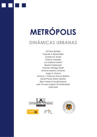 METRÓPOLIS
DINÁMICAS URBANAS
Mª Rosa Batalla
Claudia A. Baxendale
Gustavo D. Buzai
Cristina Carballo
Luis Galiana Martín
Beatriz Goldwaser
Carmen Hidalgo Giralt
Antonio Moreno Jiménez
Jorge O. Morina
Antonio J. Palacios García (Editor)
David Porras Alfaro (Editor)
Brisa Varela (Coordinadora)
Julio Vinuesa Angulo (Coordinador)
Lidia Soria
 