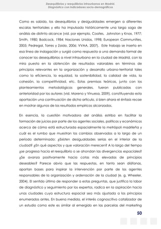 50
Desequilibrios y reequilibrios intraurbanos en Madrid.
Diagnóstico con indicadores socio-demográficos
Como es sabido, los desequilibrios y desigualdades emergen a diferentes
escalas territoriales y ello ha impulsado históricamente una larga saga de
análisis de distinto alcance (vid. por ejemplo, Coates, Johnston y Knox, 1977;
Smith, 1980; Badcock, 1984; Naciones Unidas, 1998; European Communities,
2005; Pedregal, Torres y Zoido, 2006; VVAA, 2007). Este trabajo se inserta en
esa línea de indagación y surgió como respuesta a una demanda formal de
conocer los desequilibrios a nivel intraurbano en la ciudad de Madrid, con la
mira puesta en la obtención de resultados valorables en términos de
principios relevantes en la organización y desarrollo urbano-territorial tales
como la eficiencia, la equidad, la sostenibilidad, la calidad de vida, la
cohesión, la competitividad, etc. Estas premisas teóricas, junto con los
planteamientos metodológicos generales, fueron publicadas con
anterioridad por los autores (vid. Moreno y Vinuesa, 2009), constituyendo esta
aportación una continuación de dicho artículo, si bien ahora el énfasis recae
en mostrar algunos de los resultados empíricos alcanzados.
En esencia, la cuestión motivadora del análisis estriba en facilitar la
formación de juicios por parte de los agentes sociales, políticos y económicos
acerca de cómo está estructurada espacialmente la metrópoli madrileña y
cuál es el rumbo que muestran los cambios observados a lo largo de un
período determinado: ¿Existen desigualdades serias en el interior de la
ciudad? ¿En qué aspectos y que valoración merecen? A lo largo del tiempo
¿se progresa hacia el reequilibrio o se ahondan las divergencias espaciales?
¿Se avanza positivamente hacia cotas más elevadas de principios
deseables? Parece obvio que las respuestas, en tanto sean diáfanas,
aportan bases para inspirar la intervención por parte de los agentes
responsables de la organización y ordenación de la ciudad (e. g. Wheeler,
2004). El sentido último de responder a estas preguntas, que justifica la labor
de diagnóstico y seguimiento por los expertos, radica en la aspiración hacia
unas ciudades cuya estructura espacial sea más ajustada a los principios
enumerados antes. En buena medida, el interés cognoscitivo catalizador de
un estudio como este es similar al emergido en las parcelas del marketing
 