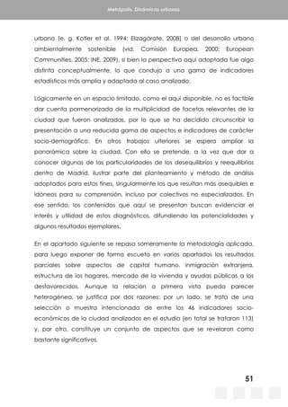 51
Metrópolis. Dinámicas urbanas
urbano (e. g. Kotler et al. 1994; Elizagárate, 2008) o del desarrollo urbano
ambientalmente sostenible (vid. Comisión Europea, 2000; European
Communities, 2005; INE, 2009), si bien la perspectiva aquí adoptada fue algo
distinta conceptualmente, lo que condujo a una gama de indicadores
estadísticos más amplia y adaptada al caso analizado.
Lógicamente en un espacio limitado, como el aquí disponible, no es factible
dar cuenta pormenorizada de la multiplicidad de facetas relevantes de la
ciudad que fueron analizadas, por lo que se ha decidido circunscribir la
presentación a una reducida gama de aspectos e indicadores de carácter
socio-demográfico. En otros trabajos ulteriores se espera ampliar la
panorámica sobre la ciudad. Con ello se pretende, a la vez que dar a
conocer algunas de las particularidades de los desequilibrios y reequilibrios
dentro de Madrid, ilustrar parte del planteamiento y método de análisis
adoptados para estos fines, singularmente los que resultan más asequibles e
idóneos para su comprensión, incluso por colectivos no especializados. En
ese sentido, los contenidos que aquí se presentan buscan evidenciar el
interés y utilidad de estos diagnósticos, difundiendo las potencialidades y
algunos resultados ejemplares.
En el apartado siguiente se repasa someramente la metodología aplicada,
para luego exponer de forma escueta en varios apartados los resultados
parciales sobre aspectos de capital humano, inmigración extranjera,
estructura de los hogares, mercado de la vivienda y ayudas públicas a los
desfavorecidos. Aunque la relación a primera vista pueda parecer
heterogénea, se justifica por dos razones: por un lado, se trata de una
selección o muestra intencionada de entre los 46 indicadores socio-
económicos de la ciudad analizados en el estudio (en total se trataron 113)
y, por otro, constituye un conjunto de aspectos que se revelaron como
bastante significativos.
 