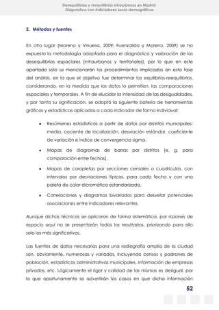 52
Desequilibrios y reequilibrios intraurbanos en Madrid.
Diagnóstico con indicadores socio-demográficos
2. Métodos y fuentes
En otro lugar (Moreno y Vinuesa, 2009; Fuenzalida y Moreno, 2009) se ha
expuesto la metodología adoptada para el diagnóstico y valoración de los
desequilibrios espaciales (intraurbanos y territoriales), por lo que en este
apartado solo se mencionarán los procedimientos implicados en esta fase
del análisis, en la que el objetivo fue determinar los equilibrios-reequilibrios,
considerando, en la medida que los datos lo permitían, las comparaciones
espaciales y temporales. A fin de elucidar la intensidad de las desigualdades,
y por tanto su significación, se adoptó la siguiente batería de herramientas
gráficas y estadísticas aplicadas a cada indicador de forma individual:
 Resúmenes estadísticos a partir de datos por distritos municipales:
media, cociente de localización, desviación estándar, coeficiente
de variación e índice de convergencia sigma.
 Mapas de diagramas de barras por distritos (e. g. para
comparación entre fechas).
 Mapas de coropletas por secciones censales o cuadrículas, con
intervalos por desviaciones típicas, para cada fecha y con una
paleta de color dicromática estandarizada.
 Correlaciones y diagramas bivariados para desvelar potenciales
asociaciones entre indicadores relevantes.
Aunque dichas técnicas se aplicaron de forma sistemática, por razones de
espacio aquí no se presentarán todos los resultados, priorizando para ello
solo los más significativos.
Las fuentes de datos necesarias para una radiografía amplia de la ciudad
son, obviamente, numerosas y variadas, incluyendo censos y padrones de
población, estadísticas administrativas municipales, información de empresas
privadas, etc. Lógicamente el rigor y calidad de las mismas es desigual, por
lo que oportunamente se advertirán los casos en que dicha información
 
