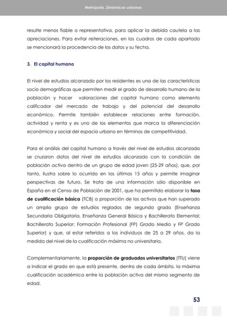 53
Metrópolis. Dinámicas urbanas
resulte menos fiable o representativa, para aplicar la debida cautela a las
apreciaciones. Para evitar reiteraciones, en los cuadros de cada apartado
se mencionará la procedencia de los datos y su fecha.
3. El capital humano
El nivel de estudios alcanzado por los residentes es una de las características
socio demográficas que permiten medir el grado de desarrollo humano de la
población y hacer valoraciones del capital humano como elemento
calificador del mercado de trabajo y del potencial del desarrollo
económico. Permite también establecer relaciones entre formación,
actividad y renta y es uno de los elementos que marca la diferenciación
económica y social del espacio urbano en términos de competitividad.
Para el análisis del capital humano a través del nivel de estudios alcanzado
se cruzaron datos del nivel de estudios alcanzado con la condición de
población activa dentro de un grupo de edad joven (25-29 años), que, por
tanto, ilustra sobre lo ocurrido en los últimos 15 años y permite imaginar
perspectivas de futuro. Se trata de una información sólo disponible en
España en el Censo de Población de 2001, que ha permitido elaborar la tasa
de cualificación básica (TCB) o proporción de los activos que han superado
un amplio grupo de estudios reglados de segundo grado (Enseñanza
Secundaria Obligatoria, Enseñanza General Básica y Bachillerato Elemental;
Bachillerato Superior; Formación Profesional (FP) Grado Medio y FP Grado
Superior) y que, al estar referidos a los individuos de 25 a 29 años, da la
medida del nivel de la cualificación máxima no universitaria.
Complementariamente, la proporción de graduados universitarios (TTU) viene
a indicar el grado en que está presente, dentro de cada ámbito, la máxima
cualificación académica entre la población activa del mismo segmento de
edad.
 