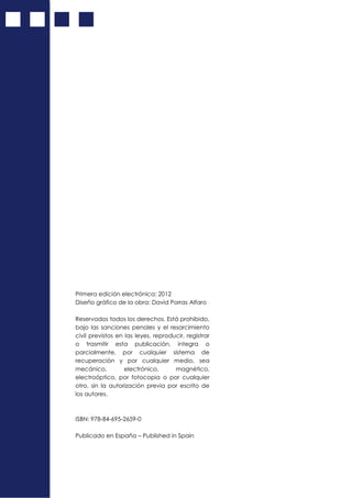 Primera edición electrónica: 2012
Diseño gráfico de la obra: David Porras Alfaro
Reservados todos los derechos. Está prohibido,
bajo las sanciones penales y el resarcimiento
civil previstos en las leyes, reproducir, registrar
o trasmitir esta publicación, integra o
parcialmente, por cualquier sistema de
recuperación y por cualquier medio, sea
mecánico, electrónico, magnético,
electroóptico, por fotocopia o por cualquier
otro, sin la autorización previa por escrito de
los autores.
ISBN: 978-84-695-2659-0
Publicado en España – Published in Spain
 