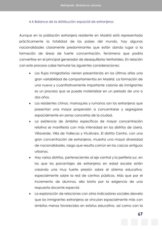 67
Metrópolis. Dinámicas urbanas
4.4.Balance de la distribución espacial de extranjeros
Aunque en la población extranjera residente en Madrid está representada
prácticamente la totalidad de los países del mundo, hay algunas
nacionalidades claramente predominantes que están dando lugar a la
formación de áreas de fuerte concentración, fenómeno que podría
convertirse en el principal generador de desequilibrios territoriales. En relación
con este proceso cabe formular las siguientes consideraciones:
 Los flujos inmigratorios vienen presentando en los últimos años una
gran variabilidad de comportamientos en Madrid. La formación de
una nueva y cuantitativamente importante colonia de inmigrantes
es un proceso que se puede materializar en un periodo de uno o
dos años.
 Los residentes chinos, marroquíes y rumanos son los extranjeros que
presentan una mayor propensión a concentrarse y segregarse
espacialmente en zonas concretas de la ciudad.
 La existencia de ámbitos específicos de mayor concentración
relativa se manifiesta con más intensidad en los distritos de Usera,
Villaverde, Villa de Vallecas y Vicálvaro. El distrito Centro, con una
gran concentración de extranjeros, muestra una mayor diversidad
de nacionalidades, rasgo que resulta común en los cascos antiguos
urbanos.
 Hay varios distritos, pertenecientes al eje central y la periferia sur, en
los que los porcentajes de extranjeros en edad escolar están
creando una muy fuerte presión sobre el sistema educativo,
especialmente sobre la red de centros públicos. Más que por el
incremento de alumnos, ello brota por la exigencia de una
respuesta docente especial.
 La exploración de relaciones con otros indicadores sociales desvela
que los inmigrantes extranjeros se vinculan espacialmente más con
ámbitos menos favorecidos en estatus educativo, así como con la
 