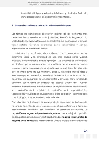 68
Desequilibrios y reequilibrios intraurbanos en Madrid.
Diagnóstico con indicadores socio-demográficos
inestabilidad laboral y viviendas deficientes y alquiladas. Todo ello
insinúa desequilibrios potencialmente más intensos.
5. Formas de convivencia: estructura y dinámica de hogares
Las formas de convivencia constituyen algunos de los elementos más
determinantes de la urdimbre social (cohesión). Además, los hogares, como
unidades de convivencia (conjunto de residentes que ocupan una vivienda),
tienen notable relevancia económica como consumidores y por sus
implicaciones en el mercado laboral.
La dinámica de las formas de convivencia, en consonancia con el
dinamismo social y la diversidad de una gran ciudad como Madrid,
incorpora constantemente nuevas tipologías. Las unidades de convivencia
se clasifican por el número y las características de los miembros que los
integran y por la naturaleza de los vínculos que les aglutinan. Son algo más
que la simple suma de sus miembros, pues su existencia implica lazos y
relaciones que les dan sentido como base de la estructura social, como foco
generador de demandas de equipamientos y servicios, como unidad de
consumo, por la forma de utilización del espacio urbano, etc. Pueden
esperarse interrelaciones entre las formas de organización de la convivencia
y la evolución de la natalidad, la evolución de la nupcialidad, las
separaciones y divorcios, el envejecimiento de la población, la inmigración,
o las tipologías de espacio urbano y de viviendas.
Para el análisis de las formas de convivencia, la estructura y la dinámica de
hogares se han utilizado varios indicadores que hacen referencia a tipologías
especialmente vinculables con situaciones de potencial desequilibrio. La
proporción de hogares unipersonales de jóvenes puede reflejar la aparición
de zonas de regeneración en centros urbanos. Los hogares unipersonales de
mayores de 75 años son la referencia más directa sobre la intensificación de
 