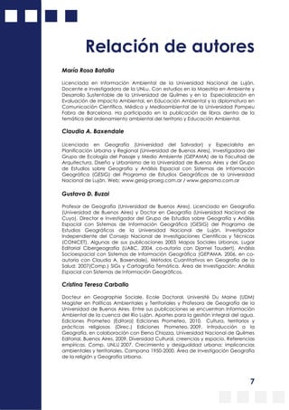 7
Relación de autores
María Rosa Batalla
Licenciada en Información Ambiental de la Universidad Nacional de Luján.
Docente e investigadora de la UNLu. Con estudios en la Maestría en Ambiente y
Desarrollo Sustentable de la Universidad de Quilmes y en la Especialización en
Evaluación de Impacto Ambiental, en Educación Ambiental y la diplomatura en
Comunicación Científica, Médica y Medioambiental de la Universidad Pompeu
Fabra de Barcelona. Ha participado en la publicación de libros dentro de la
temática del ordenamiento ambiental del territorio y Educación Ambiental.
Claudia A. Baxendale
Licenciada en Geografía (Universidad del Salvador) y Especialista en
Planificación Urbana y Regional (Universidad de Buenos Aires). Investigadora del
Grupo de Ecología del Paisaje y Medio Ambiente (GEPAMA) de la Facultad de
Arquitectura, Diseño y Urbanismo de la Universidad de Buenos Aires y del Grupo
de Estudios sobre Geografía y Análisis Espacial con Sistemas de Información
Geográfica (GESIG) del Programa de Estudios Geográficos de la Universidad
Nacional de Luján. Web: www.gesig-proeg.com.ar / www.gepama.com.ar
Gustavo D. Buzai
Profesor de Geografía (Universidad de Buenos Aires), Licenciado en Geografía
(Universidad de Buenos Aires) y Doctor en Geografía (Universidad Nacional de
Cuyo). Director e Investigador del Grupo de Estudios sobre Geografía y Análisis
Espacial con Sistemas de Información Geográfica (GESIG) del Programa de
Estudios Geográficos de la Universidad Nacional de Luján. Investigador
Independiente del Consejo Nacional de Investigaciones Científicas y Técnicas
(CONICET). Algunas de sus publicaciones 2003 Mapas Sociales Urbanos, Lugar
Editorial Cibergeografía (UABC, 2004, co-autoría con Djamel Toudert), Análisis
Socioespacial con Sistemas de Información Geográfica (GEPAMA, 2006, en co-
autoría con Claudia A. Baxendale), Métodos Cuantitativos en Geografía de la
Salud; 2007(Comp.) SIGs y Cartografía Temática. Área de Investigación: Análisis
Espacial con Sistemas de Información Geográficos.
Cristina Teresa Carballo
Docteur en Geographie Sociale. Ecole Doctoral, Université Du Maine (UDM)
Magíster en Políticas Ambientales y Territoriales y Profesora de Geografía de la
Universidad de Buenos Aires. Entre sus publicaciones se encuentran Información
Ambiental de la cuenca del Río Luján. Aportes para la gestión integral del agua.
Ediciones Prometeo (Editora) Ediciones Prometeo, 2010. Cultura, territorios y
prácticas religiosas (Direc.) Ediciones Prometeo, 2009. Introducción a la
Geografía, en colaboración con Elena Chiozza, Universidad Nacional de Quilmes
Editorial, Buenos Aires, 2009. Diversidad Cultural, creencias y espacio. Referencias
empíricas. Comp. UNLU 2007. Crecimiento y desigualdad urbana: implicancias
ambientales y territoriales. Campana 1950-2000. Área de Investigación Geografía
de la religión y Geografía Urbana.
 