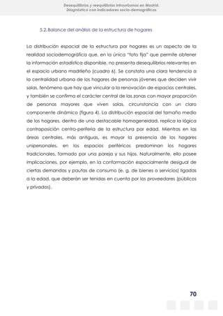 70
Desequilibrios y reequilibrios intraurbanos en Madrid.
Diagnóstico con indicadores socio-demográficos
5.2.Balance del análisis de la estructura de hogares
La distribución espacial de la estructura por hogares es un aspecto de la
realidad sociodemográfica que, en la única “foto fija” que permite obtener
la información estadística disponible, no presenta desequilibrios relevantes en
el espacio urbano madrileño (cuadro 6). Se constata una clara tendencia a
la centralidad urbana de los hogares de personas jóvenes que deciden vivir
solas, fenómeno que hay que vincular a la renovación de espacios centrales,
y también se confirma el carácter central de las zonas con mayor proporción
de personas mayores que viven solas, circunstancia con un claro
componente dinámico (figura 4). La distribución espacial del tamaño medio
de los hogares, dentro de una destacable homogeneidad, replica la lógica
contraposición centro-periferia de la estructura por edad. Mientras en las
áreas centrales, más antiguas, es mayor la presencia de los hogares
unipersonales, en los espacios periféricos predominan los hogares
tradicionales, formado por una pareja y sus hijos. Naturalmente, ello posee
implicaciones, por ejemplo, en la conformación espacialmente desigual de
ciertas demandas y pautas de consumo (e. g. de bienes o servicios) ligadas
a la edad, que deberán ser tenidas en cuenta por los proveedores (públicos
y privados).
 