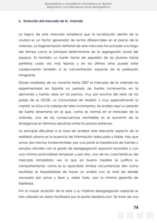 74
Desequilibrios y reequilibrios intraurbanos en Madrid.
Diagnóstico con indicadores socio-demográficos
6. Evolución del mercado de la vivienda
La lógica de este mercado establece que la localización dentro de la
ciudad es un factor generador de rentas diferenciales en el precio de la
vivienda. La fragmentación territorial de este mercado ha actuado a lo largo
del tiempo como el principal determinante de la segregación social del
espacio. Es también un fuerte factor de expulsión de los jóvenes hacia
periferias cada vez más lejanas y en los últimos años puede estar
coadyuvando también a la concentración espacial de la población
inmigrante.
Desde mediados de los noventa hasta 2007 el mercado de la vivienda ha
experimentado en España un periodo de fuertes incrementos en la
demanda y fuertes alzas en los precios, muy por encima del resto de los
países de la OCDE. La Comunidad de Madrid, y muy especialmente la
capital, se sitúa a la cabeza de tales incrementos. Se analiza aquí un periodo
de fuerte dinamismo en el que, como es normal en el mercado de la
vivienda, una de las consecuencias inevitables es el aumento de la
divergencia en términos absolutos entre los precios extremos.
La principal dificultad a la hora de analizar este relevante aspecto de la
realidad urbana es la ausencia de información adecuada y fiable. Hay que
sumar dos hechos fundamentales: por una parte la inexistencia de fuentes y
estudios oficiales con el grado de desagregación espacial necesario y con
una mínima profundidad temporal; y por otra, una de las características del
mercado inmobiliario –en la que en buena medida se justifica su
comportamiento- como es su opacidad. Ambas circunstancias dan como
resultado la imposibilidad de hacer un análisis con el nivel de detalle
necesario por zonas y tipos y, sobre todo, con la mínima garantía de
fiabilidad.
Por la mayor duración de la serie y su máxima desagregación espacial se
han utilizado los datos facilitados por el portal idealista.com. Se trata de una
 