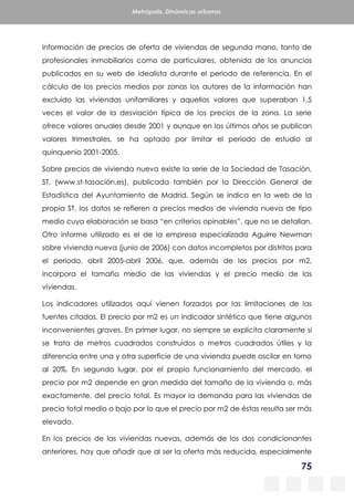 75
Metrópolis. Dinámicas urbanas
información de precios de oferta de viviendas de segunda mano, tanto de
profesionales inmobiliarios como de particulares, obtenida de los anuncios
publicados en su web de idealista durante el periodo de referencia. En el
cálculo de los precios medios por zonas los autores de la información han
excluido las viviendas unifamiliares y aquellos valores que superaban 1,5
veces el valor de la desviación típica de los precios de la zona. La serie
ofrece valores anuales desde 2001 y aunque en los últimos años se publican
valores trimestrales, se ha optado por limitar el periodo de estudio al
quinquenio 2001-2005.
Sobre precios de vivienda nueva existe la serie de la Sociedad de Tasación,
ST, (www.st-tasación.es), publicada también por la Dirección General de
Estadística del Ayuntamiento de Madrid. Según se indica en la web de la
propia ST, los datos se refieren a precios medios de vivienda nueva de tipo
medio cuya elaboración se basa “en criterios opinables”, que no se detallan.
Otro informe utilizado es el de la empresa especializada Aguirre Newman
sobre vivienda nueva (junio de 2006) con datos incompletos por distritos para
el periodo, abril 2005-abril 2006, que, además de los precios por m2,
incorpora el tamaño medio de las viviendas y el precio medio de las
viviendas.
Los indicadores utilizados aquí vienen forzados por las limitaciones de las
fuentes citadas. El precio por m2 es un indicador sintético que tiene algunos
inconvenientes graves. En primer lugar, no siempre se explicita claramente si
se trata de metros cuadrados construidos o metros cuadrados útiles y la
diferencia entre una y otra superficie de una vivienda puede oscilar en torno
al 20%. En segundo lugar, por el propio funcionamiento del mercado, el
precio por m2 depende en gran medida del tamaño de la vivienda o, más
exactamente, del precio total. Es mayor la demanda para las viviendas de
precio total medio o bajo por lo que el precio por m2 de éstas resulta ser más
elevado.
En los precios de las viviendas nuevas, además de los dos condicionantes
anteriores, hay que añadir que al ser la oferta más reducida, especialmente
 