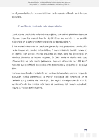 76
Desequilibrios y reequilibrios intraurbanos en Madrid.
Diagnóstico con indicadores socio-demográficos
en algunos distritos, la representatividad de la muestra utilizada será siempre
discutible.
6.1.Análisis de precios de vivienda por distritos
Los datos de precios de vivienda usada (€/m²) por distritos permiten destacar
algunos aspectos especialmente significativos en cuanto a su posible
incidencia en la estructura territorial de la ciudad (cuadro 7).
El fuerte crecimiento de los precios es general y ha supuesto una disminución
de la divergencia relativa entre distritos. El encarecimiento ha sido mayor en
los distritos con precios menos elevados en 2001, pero las diferencias en
términos absolutos se hacen mayores. En 2001, entre el distrito más caro
(Chamartín) y el más barato (Villaverde) hay una diferencia de 1.779 €/m²,
mientras que en 2005 la diferencia entre Salamanca y Villaverde es de 2.026
€/m².
Las tasas anuales de crecimiento son realmente llamativas, pero el mapa de
evolución refleja claramente la mayor intensidad del fenómeno en la
periferia sur y sureste del municipio, en lógica correspondencia con la
localización de los precios más bajos al comienzo del periodo estudiado
(figura 5), y en el distrito Centro.
 