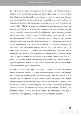 79
Metrópolis. Dinámicas urbanas
Con carácter general, la evolución de los precios de la vivienda nueva es
similar a la de la vivienda usada pero algo más intensa y con una mayor
diversidad espacial (figura 5). Los precios de la vivienda nueva guardan una
muy clara estructura centro-periferia, con una cierta corrección norte-sur. La
situación de precios más elevados en el centro y en el norte se registra por
igual en 2001 y 2005 y si observamos los indicadores de divergencia podemos
apreciar una cierta disminución. Sin embargo, hay que subrayar que los
valores absolutos marcan tras la fuerte subida una mayor distancia entre los
distritos más caros y los más baratos. En 2001 la diferencia entre los 2.915 €/m²
de Salamanca y los 1.232 €/m² de Villaverde era de 1.683 €. En 2005 entre los
5.131 €/m² de Salamanca y los 2.495 de Villaverde la distancia es de 2.636 €.
Las tasas anuales de crecimiento de los precios de las viviendas nuevas son
más altas y más divergentes que las registradas por la vivienda usada y,
sobre todo, muestran un modelo de distribución más complejo. No se
mantienen tan nítidamente el esquema de comportamiento que lleva a que
crezcan más los precios en los distritos que eran más baratos en 2001 y al
revés. Chamberí es uno de los que registra una mayor tasa de crecimiento y
algunos de precios medios o bajos como Moratalaz o San Blas están entre
los de menor ritmo de encarecimiento.
La diversidad de los precios en cada distrito, a través de los precios mínimos,
medios y máximos (cuadro 8), puede estar muy condicionada por el tamaño
de la oferta de vivienda nueva en cada distrito, pero se aprecia que la
horquilla en la que se mueve dicha oferta es mayor en distritos
urbanísticamente consolidados como Puente de Vallecas o Centro y otros
en los que, junto a zonas antiguas, hay nuevos desarrollos (Moncloa-
Aravaca) o áreas en renovación (Tetuán). En tales ámbitos, por tanto, ese
mercado variado ofrece más posibilidades de implantación de grupos
socialmente heterogéneos, favoreciendo la mezcla socio-espacial.
 