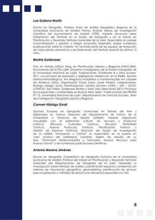 8
Luis Galiana Martín
Doctor en Geografía. Profesor titular de Análisis Geográfico Regional en la
Universidad Autónoma de Madrid. Premio Antonio Maura de Investigación
Científica del Ayuntamiento de Madrid (1992). Imparte docencia sobre
Ordenación del Territorio en el Grado de Geografía y en el Máster en
Planificación y Desarrollo Territorial Sostenible de la UAM. Especialista en paisaje
(caracterización y gestión) y riesgos (incendios forestales), posee numerosos
publicaciones sobre la materia. Ha formado parte de los equipos de redacción
de varios planes urbanísticos y de Ordenación del Territorio durante los últimos 15
años.
Beatriz Goldwaser
Prof. en Historia (UNLU); Mag. en Planificación Urbana y Regional (FADU-UBA);
Doctoranda de la FFyL-UBA. Docente Investigadora de la División Geografía de
la Universidad Nacional de Luján. Publicaciones: Goldwaser B y otros autores,
2011. Los procesos de expansión y segregación residencial en la RMBA. Aportes
teórico-metodológicos; em Negócios Imobiliários e transformações em cidades
da América Latina. Organização Paulo Cesar Javier Pereira, colaboradores:
Rodrigo Jidalgo, Sonia Vidal-Koppman, Sandra Lencioni. CNPq – USP – UCCH-
CONICET –San Pablo, Goldwaser Beatriz y Soria Lidia [directoras] (2011) Procesos
Socio-espaciales y ambientales en Buenos Aires. Serie – Publicaciones del PROEG
N° 10, Universidad Nacional de Luján, Departamento de Ciencias Sociales. Área
de investigación: Geografía Urbana y Regional.
Carmen Hidalgo Giralt
Doctora Europea en Geografía, Licenciada en Historia del Arte y
Diplomada en Turismo. Directora del Departamento de Turismo de la
Universidad a Distancia de Madrid (UDIMA), imparte asignaturas
vinculadas con el patrimonio cultural, los recursos y productos
turísticos (Recursos Culturales Turísticos, Recursos Territoriales
Turísticos, Nuevos Productos Turísticos, Planificación Turística y
Gestión de Espacios Turísticos). Directora del Grupo de Investigación
de la UDIMA “Innovación y Turismo” es especialista en la puesta en
valor turística del patrimonio industrial, objeto de estudio de su
tesis “Patrimonio Minero-Industrial y Ferroviario. Nuevos Recursos para
Nuevos Turismo” y de numerosas publicaciones científicas.
Antonio Moreno Jiménez
Doctor en Geografía. Catedrático de Geografía Humana de la Universidad
Autónoma de Madrid. Profesor del Máster en Planificación y Desarrollo Territorial
Sostenible del Departamento de Geografía de la UAM. Desarrolla su
investigación sobre métodos de análisis y planificación espacial y ambiental con
sistemas de información geográfica, geomarketing, planificación de servicios
para la población y métodos de apoyo a las decisiones espaciales con SIG.
 