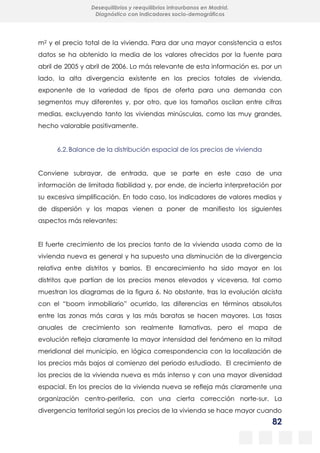 82
Desequilibrios y reequilibrios intraurbanos en Madrid.
Diagnóstico con indicadores socio-demográficos
m2 y el precio total de la vivienda. Para dar una mayor consistencia a estos
datos se ha obtenido la media de los valores ofrecidos por la fuente para
abril de 2005 y abril de 2006. Lo más relevante de esta información es, por un
lado, la alta divergencia existente en los precios totales de vivienda,
exponente de la variedad de tipos de oferta para una demanda con
segmentos muy diferentes y, por otro, que los tamaños oscilan entre cifras
medias, excluyendo tanto las viviendas minúsculas, como las muy grandes,
hecho valorable positivamente.
6.2.Balance de la distribución espacial de los precios de vivienda
Conviene subrayar, de entrada, que se parte en este caso de una
información de limitada fiabilidad y, por ende, de incierta interpretación por
su excesiva simplificación. En todo caso, los indicadores de valores medios y
de dispersión y los mapas vienen a poner de manifiesto los siguientes
aspectos más relevantes:
El fuerte crecimiento de los precios tanto de la vivienda usada como de la
vivienda nueva es general y ha supuesto una disminución de la divergencia
relativa entre distritos y barrios. El encarecimiento ha sido mayor en los
distritos que partían de los precios menos elevados y viceversa, tal como
muestran los diagramas de la figura 6. No obstante, tras la evolución alcista
con el “boom inmobiliario” ocurrido, las diferencias en términos absolutos
entre las zonas más caras y las más baratas se hacen mayores. Las tasas
anuales de crecimiento son realmente llamativas, pero el mapa de
evolución refleja claramente la mayor intensidad del fenómeno en la mitad
meridional del municipio, en lógica correspondencia con la localización de
los precios más bajos al comienzo del periodo estudiado. El crecimiento de
los precios de la vivienda nueva es más intenso y con una mayor diversidad
espacial. En los precios de la vivienda nueva se refleja más claramente una
organización centro-periferia, con una cierta corrección norte-sur. La
divergencia territorial según los precios de la vivienda se hace mayor cuando
 