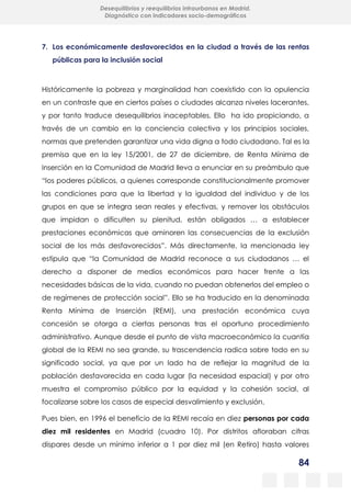 84
Desequilibrios y reequilibrios intraurbanos en Madrid.
Diagnóstico con indicadores socio-demográficos
7. Los económicamente desfavorecidos en la ciudad a través de las rentas
públicas para la inclusión social
Históricamente la pobreza y marginalidad han coexistido con la opulencia
en un contraste que en ciertos países o ciudades alcanza niveles lacerantes,
y por tanto traduce desequilibrios inaceptables. Ello ha ido propiciando, a
través de un cambio en la conciencia colectiva y los principios sociales,
normas que pretenden garantizar una vida digna a todo ciudadano. Tal es la
premisa que en la ley 15/2001, de 27 de diciembre, de Renta Mínima de
Inserción en la Comunidad de Madrid lleva a enunciar en su preámbulo que
“los poderes públicos, a quienes corresponde constitucionalmente promover
las condiciones para que la libertad y la igualdad del individuo y de los
grupos en que se integra sean reales y efectivas, y remover los obstáculos
que impidan o dificulten su plenitud, están obligados … a establecer
prestaciones económicas que aminoren las consecuencias de la exclusión
social de los más desfavorecidos”. Más directamente, la mencionada ley
estipula que “la Comunidad de Madrid reconoce a sus ciudadanos … el
derecho a disponer de medios económicos para hacer frente a las
necesidades básicas de la vida, cuando no puedan obtenerlos del empleo o
de regímenes de protección social”. Ello se ha traducido en la denominada
Renta Mínima de Inserción (REMI), una prestación económica cuya
concesión se otorga a ciertas personas tras el oportuno procedimiento
administrativo. Aunque desde el punto de vista macroeconómico la cuantía
global de la REMI no sea grande, su trascendencia radica sobre todo en su
significado social, ya que por un lado ha de reflejar la magnitud de la
población desfavorecida en cada lugar (la necesidad espacial) y por otro
muestra el compromiso público por la equidad y la cohesión social, al
focalizarse sobre los casos de especial desvalimiento y exclusión.
Pues bien, en 1996 el beneficio de la REMI recaía en diez personas por cada
diez mil residentes en Madrid (cuadro 10). Por distritos afloraban cifras
dispares desde un mínimo inferior a 1 por diez mil (en Retiro) hasta valores
 