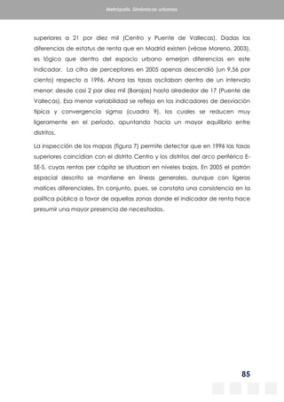 85
Metrópolis. Dinámicas urbanas
superiores a 21 por diez mil (Centro y Puente de Vallecas). Dadas las
diferencias de estatus de renta que en Madrid existen (véase Moreno, 2003),
es lógico que dentro del espacio urbano emerjan diferencias en este
indicador. La cifra de perceptores en 2005 apenas descendió (un 9,56 por
ciento) respecto a 1996. Ahora las tasas oscilaban dentro de un intervalo
menor: desde casi 2 por diez mil (Barajas) hasta alrededor de 17 (Puente de
Vallecas). Esa menor variabilidad se refleja en los indicadores de desviación
típica y convergencia sigma (cuadro 9), los cuales se reducen muy
ligeramente en el período, apuntando hacia un mayor equilibrio entre
distritos.
La inspección de los mapas (figura 7) permite detectar que en 1996 las tasas
superiores coincidían con el distrito Centro y los distritos del arco periférico E-
SE-S, cuyas rentas per cápita se situaban en niveles bajos. En 2005 el patrón
espacial descrito se mantiene en líneas generales, aunque con ligeros
matices diferenciales. En conjunto, pues, se constata una consistencia en la
política pública a favor de aquellas zonas donde el indicador de renta hace
presumir una mayor presencia de necesitados.
 