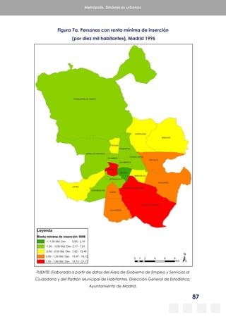 87
Metrópolis. Dinámicas urbanas
Figura 7a. Personas con renta mínima de inserción
(por diez mil habitantes), Madrid 1996
FUENTE: Elaborado a partir de datos del Área de Gobierno de Empleo y Servicios al
Ciudadano y del Padrón Municipal de Habitantes, Dirección General de Estadística,
Ayuntamiento de Madrid.
 