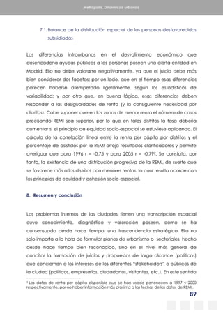 89
Metrópolis. Dinámicas urbanas
7.1.Balance de la distribución espacial de las personas desfavorecidas
subsidiadas
Las diferencias intraurbanas en el desvalimiento económico que
desencadena ayudas públicas a las personas poseen una cierta entidad en
Madrid. Ello no debe valorarse negativamente, ya que el juicio debe más
bien considerar dos facetas: por un lado, que en el tiempo esas diferencias
parecen haberse atemperado ligeramente, según los estadísticos de
variabilidad; y por otro que, en buena lógica, esas diferencias deben
responder a las desigualdades de renta (y la consiguiente necesidad por
distritos). Cabe suponer que en las zonas de menor renta el número de casos
precisando REMI sea superior, por lo que en tales distritos la tasa debería
aumentar si el principio de equidad socio-espacial se estuviese aplicando. El
cálculo de la correlación lineal entre la renta per cápita por distritos y el
porcentaje de asistidos por la REMI arroja resultados clarificadores y permite
averiguar que para 1996 r = -0,75 y para 2005 r = -0,792. Se constata, por
tanto, la existencia de una distribución progresiva de la REMI, de suerte que
se favorece más a los distritos con menores rentas, lo cual resulta acorde con
los principios de equidad y cohesión socio-espacial.
8. Resumen y conclusión
Los problemas internos de las ciudades tienen una transcripción espacial
cuyo conocimiento, diagnóstico y valoración poseen, como se ha
consensuado desde hace tiempo, una trascendencia estratégica. Ello no
solo importa a la hora de formular planes de urbanismo o sectoriales, hecho
desde hace tiempo bien reconocido, sino en el nivel más general de
concitar la formación de juicios y propuestas de largo alcance (políticas)
que conciernen a los intereses de los diferentes “stakeholders” o públicos de
la ciudad (políticos, empresarios, ciudadanos, visitantes, etc.). En este sentido
2 Los datos de renta per cápita disponible que se han usado pertenecen a 1997 y 2000
respectivamente, por no haber información más próxima a las fechas de los datos de REMI.
 