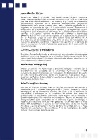 9
Jorge Osvaldo Morina
Profesor en Geografía (FFyL-UBA, 1984); Licenciado en Geografía (FFyL-UBA,
1989).Docente-Investigador en la Universidad Nacional de Luján; FCE-UBA; FCH-
UNCPBA. Publicaciones Recientes: J. O. Morina (Dir. y Comp.) Neoliberalismo y
problemáticas regionales en la Argentina. Interpretaciones geográficas.
Departamento de Ciencias Sociales, UNLu, 2006; Cuestiones regionales en la
Argentina al comenzar el siglo XXI. Consecuencias sociales, económicas y
ambientales de la explotación de recursos naturales, 2008 Programa de Estudios
Geográficos (Serie Publicaciones del PROEG Nº 5), Departamento de Ciencias
Sociales, UNLu-Agencia Nacional de Promoción Científica y Tecnológica
(ANPCyT), Buenos Aires-Luján; 2011Geografías de la agricultura industrial sojera
en la Argentina. ¿Viaje de Ida? Serie Publicaciones del PROEG Nº 9,
Departamento de Ciencias Sociales, UNLu. Entre sus áreas de investigación más
relevantes: Geografía económica y regional de la Argentina en el contexto del
sistema económico mundial; implicancias geográficas de la explotación de
recursos naturales.
Antonio J. Palacios García (Editor)
Doctor en Geografía. Desarrolla su labor docente e investigadora como personal
del Departamento de Geografía de la Universidad Autónoma de Madrid. Tiene
como líneas de investigación los barrios desfavorecidos urbanos y la vivienda, así
como el patrimonio minero-industrial.
David Porras Alfaro (Editor)
Máster Universitario en Planificación y Desarrollo Territorial Sostenible por el
Departamento de Geografía de la Universidad Autónoma de Madrid.
Actualmente, desarrolla el período de investigación del Doctorado en Geografía
en este mismo Departamento, dentro del Grupo de Investigación: Estudios
Urbanos y del Turismo. Es Licenciado en Arquitectura y Urbanismo por el Instituto
Tecnológico de Costa Rica.
Brisa Varela (Coordinadora)
Doctora en Ciencias Sociales (FLACSO) Magíster en Políticas Ambientales y
Territoriales (UBA) - Docente Investigadora de la División Geografía y Técnico
Pedagógica de la Universidad Nacional de Luján y de la Facultad de
Arquitectura y Urbanismo de la Universidad de Buenos Aires. Entre sus
publicaciones se encuentran: 2011“Notas sobre lugares de la memoria y
patrimonializaciones en contexto de mundialización” PROEG- en Anuario; Div.
Geografía-UNLU; 2010. Geografías de la memoria: lugares, desarraigos, y
reconstitución identitaria en situación de genocidio , Universidad Nacional de La
Plata; 2009.Rehabilitación y puesta en valor de las áreas verdes del Hospital
Rivadavia según los principios de healing gardens; Universidad de Buenos Aires,
Facultad de Arquitectura y Diseño Urbano. Área de investigación: Geografía
cultural y Epistemología de la Geografía.
 