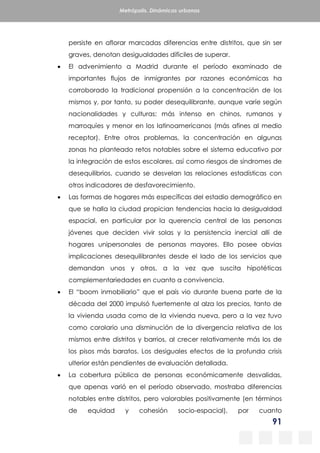 91
Metrópolis. Dinámicas urbanas
persiste en aflorar marcadas diferencias entre distritos, que sin ser
graves, denotan desigualdades difíciles de superar.
 El advenimiento a Madrid durante el período examinado de
importantes flujos de inmigrantes por razones económicas ha
corroborado la tradicional propensión a la concentración de los
mismos y, por tanto, su poder desequilibrante, aunque varíe según
nacionalidades y culturas: más intenso en chinos, rumanos y
marroquíes y menor en los latinoamericanos (más afines al medio
receptor). Entre otros problemas, la concentración en algunas
zonas ha planteado retos notables sobre el sistema educativo por
la integración de estos escolares, así como riesgos de síndromes de
desequilibrios, cuando se desvelan las relaciones estadísticas con
otros indicadores de desfavorecimiento.
 Las formas de hogares más específicas del estadio demográfico en
que se halla la ciudad propician tendencias hacia la desigualdad
espacial, en particular por la querencia central de las personas
jóvenes que deciden vivir solas y la persistencia inercial allí de
hogares unipersonales de personas mayores. Ello posee obvias
implicaciones desequilibrantes desde el lado de los servicios que
demandan unos y otros, a la vez que suscita hipotéticas
complementariedades en cuanto a convivencia.
 El “boom inmobiliario” que el país vio durante buena parte de la
década del 2000 impulsó fuertemente al alza los precios, tanto de
la vivienda usada como de la vivienda nueva, pero a la vez tuvo
como corolario una disminución de la divergencia relativa de los
mismos entre distritos y barrios, al crecer relativamente más los de
los pisos más baratos. Los desiguales efectos de la profunda crisis
ulterior están pendientes de evaluación detallada.
 La cobertura pública de personas económicamente desvalidas,
que apenas varió en el período observado, mostraba diferencias
notables entre distritos, pero valorables positivamente (en términos
de equidad y cohesión socio-espacial), por cuanto
 